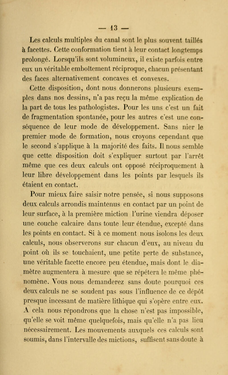 Les calculs multiples du canal sont le plus souvent taillée à facettes. Cette conformation tient à leurcontad longtemps prolongé. Lorsqu'ils sont volumineux, il existe parfois entre eux un véritable emboîtement réciproque, chacun présentant des faces alternativement concaves et convexes. Cette disposition, dont nous donnerons plusieurs exem- ples dans nos dessins, n'a pas reçu la même explication de la part de tous les pathologistes. Pour les uns c'est un tait de fragmentation spontanée, pour les autres c'est une con- séquence de leur mode de développement. Sans nier le premier mode de formation, nous croyons cependant que le second s'applique à la majorité des faits. Il nous semble que cette disposition doit s'expliquer surtout par L'arrêt môme que ces deux calculs ont opposé réciproquement à leur libre développement dans les points par lesquels ils étaient en contact. Pour mieux faire saisir notre pensée, si nous supposons deux calculs arrondis maintenus en contact par un point de leur surface, à la première miction l'urine viendra déposer une couche calcaire dans toute leur étendue, excepté dans les points en contact. Si à ce moment nous isolons les deux calculs, nous observerons sur chacun d'eux, au niveau du point où ils se touchaient, une petite perte de substance, une véritable facette encore peu étendue, mais dont le dia- mètre augmentera à mesure que se répétera le même phé- nomène. Vous nous demanderez sans doute pourquoi ces deux calculs ne se soudent pas sous l'influence de ce dépôt presque incessant de matière lithique qui s'opère entre eux. A cela nous répondrons que la chose n'est pas impossible, qu'elle se voit même quelquefois, mais qu'elle n'a pas lieu nécessairement. Les mouvements auxquels ces calculs sont soumis, dans l'intervalle des mictions, suffisent sans doute à