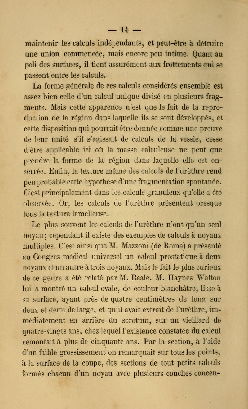 maintenir les calculs indépendants, et peut-être à détruire une union commencée, mais encore peu intime. Quant au poli des surfaces, il tient assurément aux frottements qui se passent entre les calculs. La forme générale de ces calculs considérés ensemble est assez bien celle d'un calcul unique divisé en plusieurs frag- ments. Mais cette apparence n'est que le fait de la repro- duction de la région dans laquelle ils se sont développés, et cette disposition qui pourrait être donnée comme une preuve de leur unité s'il s'agissait de calculs de la vessie, cesse d'être applicable ici où la masse calculeuse ne peut que prendre la forme de la région dans laquelle elle est en- serrée. Enfin, la texture même des calculs de l'urèthre rend peu probable cette hypothèse d'une fragmentation spontanée. C'est principalement dans les calculs granuleux qu'elle a été observée. Or, les calculs de l'urèthre présentent presque tous la texture lamelleuse. Le plus souvent les calculs de l'urèthre n'ont qu'un seul noyau ; cependant il existe des exemples de calculs à noyaux multiples. C'est ainsi que M. Mazzoni (de Rome) a présenté au Congrès médical universel un calcul prostatique à deux noyaux et un autre à trois noyaux. Mais le fait le plus curieux de ce genre a été relaté par M. Beale. M. Haynes Walton lui a montré un calcul ovale, de couleur blanchâtre, lisse à sa surface, ayant près de quatre centimètres de long sur deux et demi de large, et qu'il avait extrait de l'urèthre, im- médiatement en arrière du scrotum, sur un vieillard de quatre-vingts ans, chez lequel l'existence constatée du calcul remontait à plus de cinquante ans. Par la section, à l'aide d'un faible grossissement on remarquait sur tous les points, à la surface de la coupe, des sections de tout petits calculs formés chacun d'un noyau avec plusieurs couches concen-