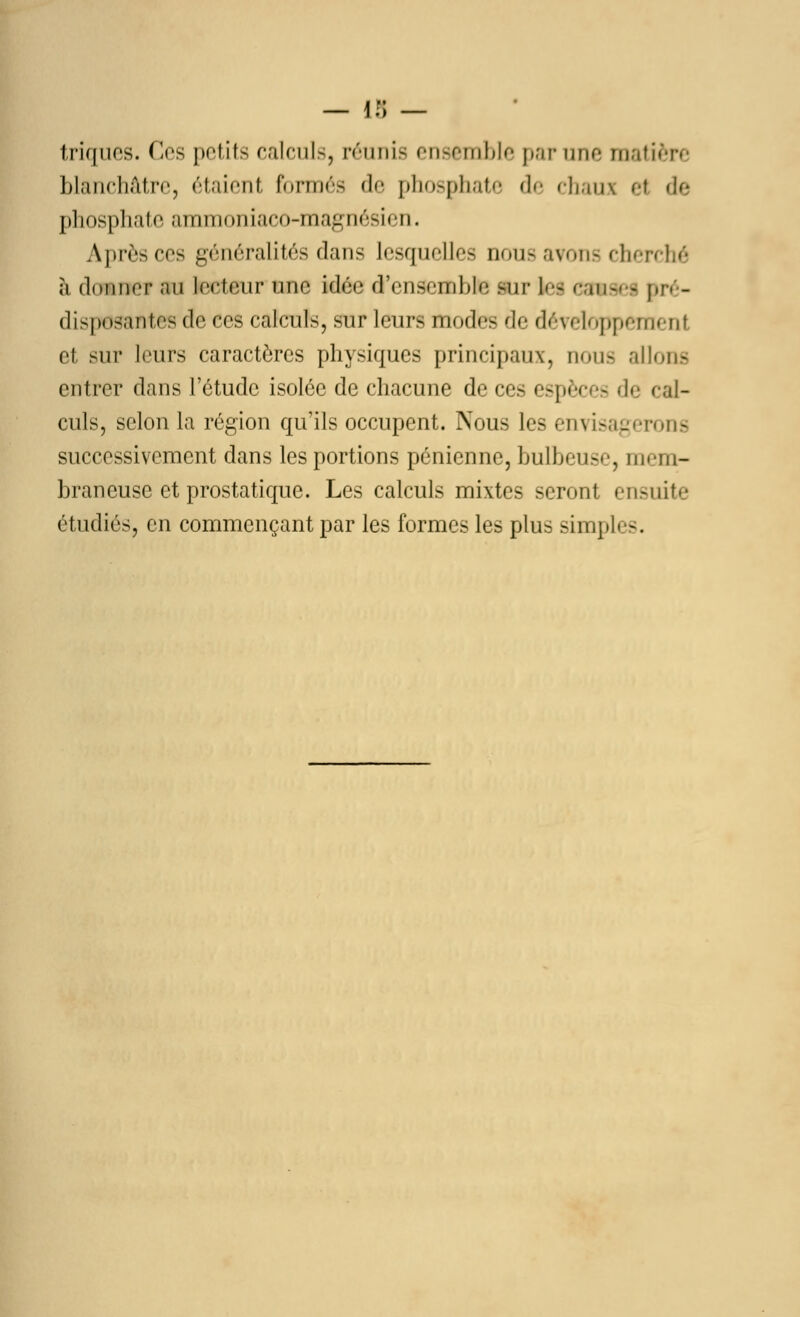 — 1 ;> — triques. Ces petits calculs, réunis ensemble par une matin-.■ blanchâtre, étaient formés de phosphate de chaux et de phosphate ammoniaco-magnésien. Après ces généralités dans lesquelles nous avons cherché à donner au lecteur une idée d'ensemble Sir ta ffimaefl pré- disposantes de ces caîcnîs, sur leurs modes de développement el sur leurs caractères physiques principaux, nous allons entrer dans l'étude isolée de chacune de ces espèces de cal- culs, selon la région qu'ils occupent. Nous les envisagerons successivement dans les portions pénienne, bulbeuse, mem- braneuse et prostatique. Les calculs mixtes seront ensuite étudiés, en commençant par les formes les plus simpli -.