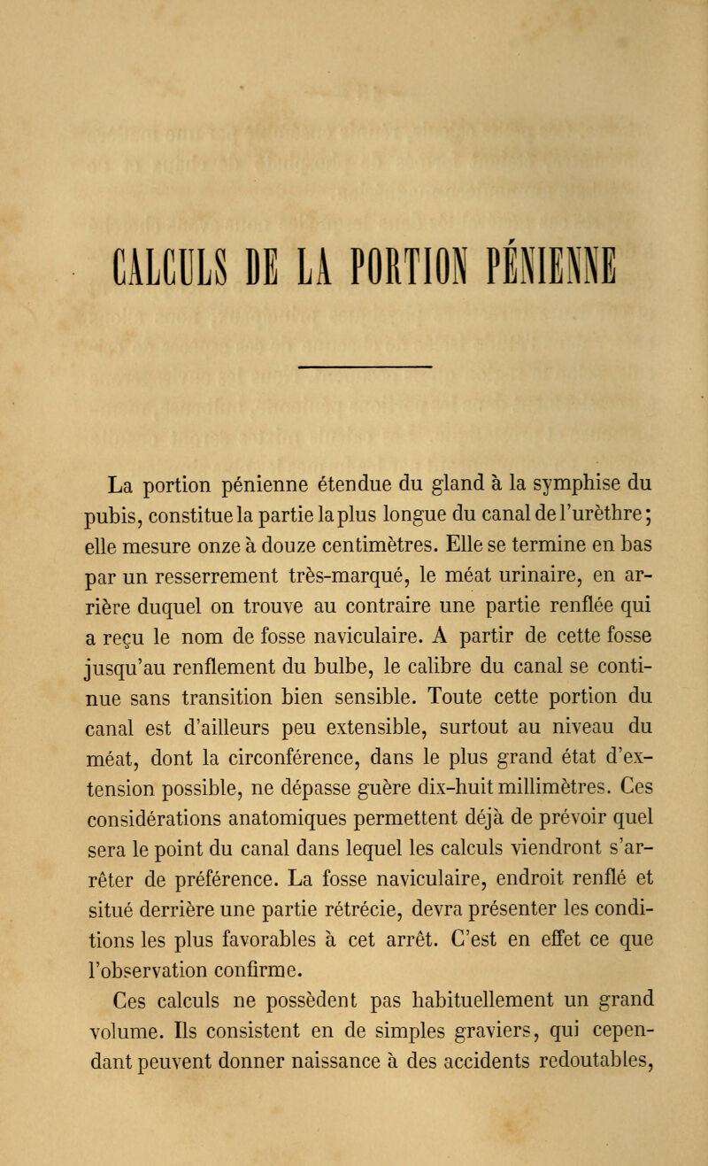 CALCULS DE LÀ PORTION PIIEIE La portion pénienne étendue du gland à la symphise du pubis, constitue la partie la plus longue du canal de l'urèthre ; elle mesure onze à douze centimètres. Elle se termine en bas par un resserrement très-marqué, le méat urinaire, en ar- rière duquel on trouve au contraire une partie renflée qui a reçu le nom de fosse naviculaire. A partir de cette fosse jusqu'au renflement du bulbe, le calibre du canal se conti- nue sans transition bien sensible. Toute cette portion du canal est d'ailleurs peu extensible, surtout au niveau du méat, dont la circonférence, dans le plus grand état d'ex- tension possible, ne dépasse guère dix-huit millimètres. Ces considérations anatomiques permettent déjà de prévoir quel sera le point du canal dans lequel les calculs viendront s'ar- rêter de préférence. La fosse naviculaire, endroit renflé et situé derrière une partie rétrécie, devra présenter les condi- tions les plus favorables à cet arrêt. C'est en effet ce que l'observation confirme. Ces calculs ne possèdent pas habituellement un grand volume. Ils consistent en de simples graviers, qui cepen- dant peuvent donner naissance à des accidents redoutables,