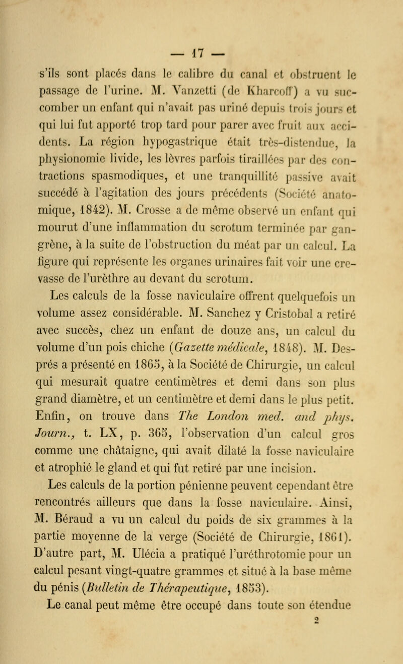 s'ils sont placés dans le calibre du canal et obstruent le passage do l'urine. M. Vanzetti (de Kharcoff) a vu suc- comber un enfant qui n'avait pas uriné depuis trois joui qui lui fut apporté trop tard pour parer avec fruit aux acci- dents. La région hypogastrique était très-distendue, la physionomie livide, les lèvres parfois tiraillées par des con- tractions spasmodiques, et une tranquillité passive avait succédé à l'agitation des jours précédents (Société anato- mique, 1842). M. Crosse a de même observé un enfant qui mourut d'une inflammation du scrotum terminée par gan- grène, à la suite de l'obstruction du méat par un calcul. La figure qui représente les organes urinaires fait voir une cre- vasse de l'urèthre au devant du scrotum. Les calculs de la fosse naviculaire offrent quelquefois un volume assez considérable. M. Sanchez y Cristobal a retiré avec succès, chez un enfant de douze ans, un calcul du volume d'un pois chiche (Gazette médicale, 1848). M. Des- prés a présenté en 1865', à la Société de Chirurgie, un calcul qui mesurait quatre centimètres et demi dans son plus grand diamètre, et un centimètre et demi dans le plus petit. Enfin, on trouve dans The London med. and pays, Joum., t. LX, p. 365, l'observation d'un calcul gros comme une châtaigne, qui avait dilaté la fosse naviculaire et atrophié le gland et qui fut retiré par une incision. Les calculs de la portion pénienne peuvent cependant être rencontrés ailleurs que dans la fosse naviculaire. Ainsi, M. Béraud a vu un calcul du poids de six grammes à la partie moyenne de la verge (Société de Chirurgie, 1861). D'autre part, M. Ulécia a pratiqué luréthrotomiepour un calcul pesant vingt-quatre grammes et situé à la base mémo du pénis (Bulletin de Thérapeutique, 18o3). Le canal peut même être occupé dans toute son étendue