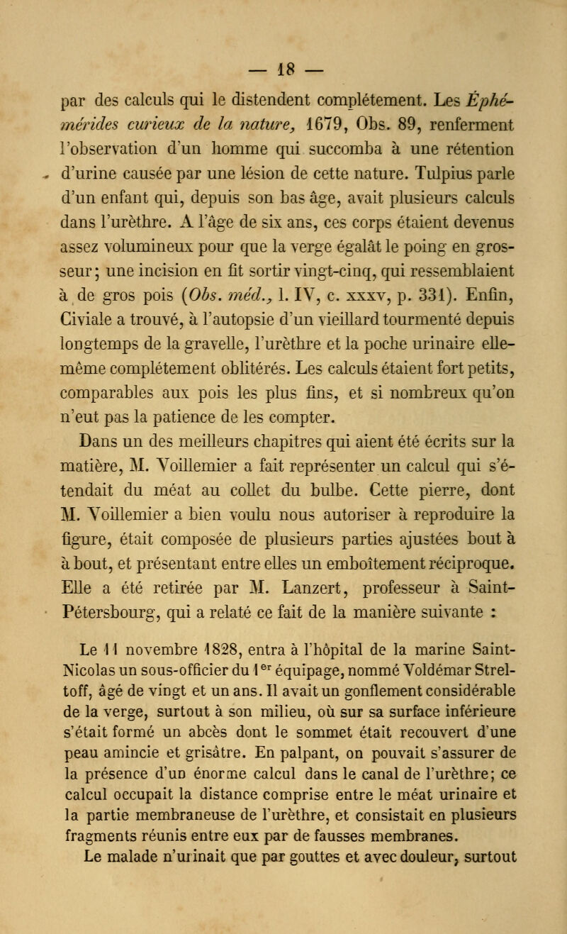 par des calculs qui le distendent complètement. Les Éphé- mérides curieux de la nature, 1679, Obs. 89, renferment l'observation d'un homme qui succomba à une rétention d'urine causée par une lésion de cette nature. Tulpius parle d'un enfant qui, depuis son bas âge, avait plusieurs calculs dans l'urèthre. A l'âge de six ans, ces corps étaient devenus assez volumineux pour que la verge égalât le poing en gros- seur ; une incision en fit sortir vingt-cinq, qui ressemblaient à de gros pois (Obs. méd., 1. IV, c. xxxv, p. 331). Enfin, Civiale a trouvé, à l'autopsie d'un vieillard tourmenté depuis longtemps de la gravelle, l'urèthre et la poche urinaire elle- même complètement oblitérés. Les calculs étaient fort petits, comparables aux pois les plus fins, et si nombreux qu'on n'eut pas la patience de les compter. Dans un des meilleurs chapitres qui aient été écrits sur la matière, M. Yoillemier a fait représenter un calcul qui s'é- tendait du méat au collet du bulbe. Cette pierre, dont M. Yoillemier a bien voulu nous autoriser à reproduire la figure, était composée de plusieurs parties ajustées bout à à bout, et présentant entre elles un emboîtement réciproque. Elle a été retirée par M. Lanzert, professeur à Saint- Pétersbourg, qui a relaté ce fait de la manière suivante : Le M novembre 4828, entra à l'hôpital de la marine Saint- Nicolas un sous-officier du 1er équipage, nommé Yoldémar Strel- toff, âgé de vingt et un ans. Il avait un gonflement considérable de la verge, surtout à son milieu, où sur sa surface inférieure s'était formé un abcès dont le sommet était recouvert d'une peau amincie et grisâtre. En palpant, on pouvait s'assurer de la présence d'un énorme calcul dans le canal de l'urèthre; ce calcul occupait la distance comprise entre le méat urinaire et la partie membraneuse de l'urèthre, et consistait en plusieurs fragments réunis entre eux par de fausses membranes. Le malade n'urinait que par gouttes et avec douleur, surtout