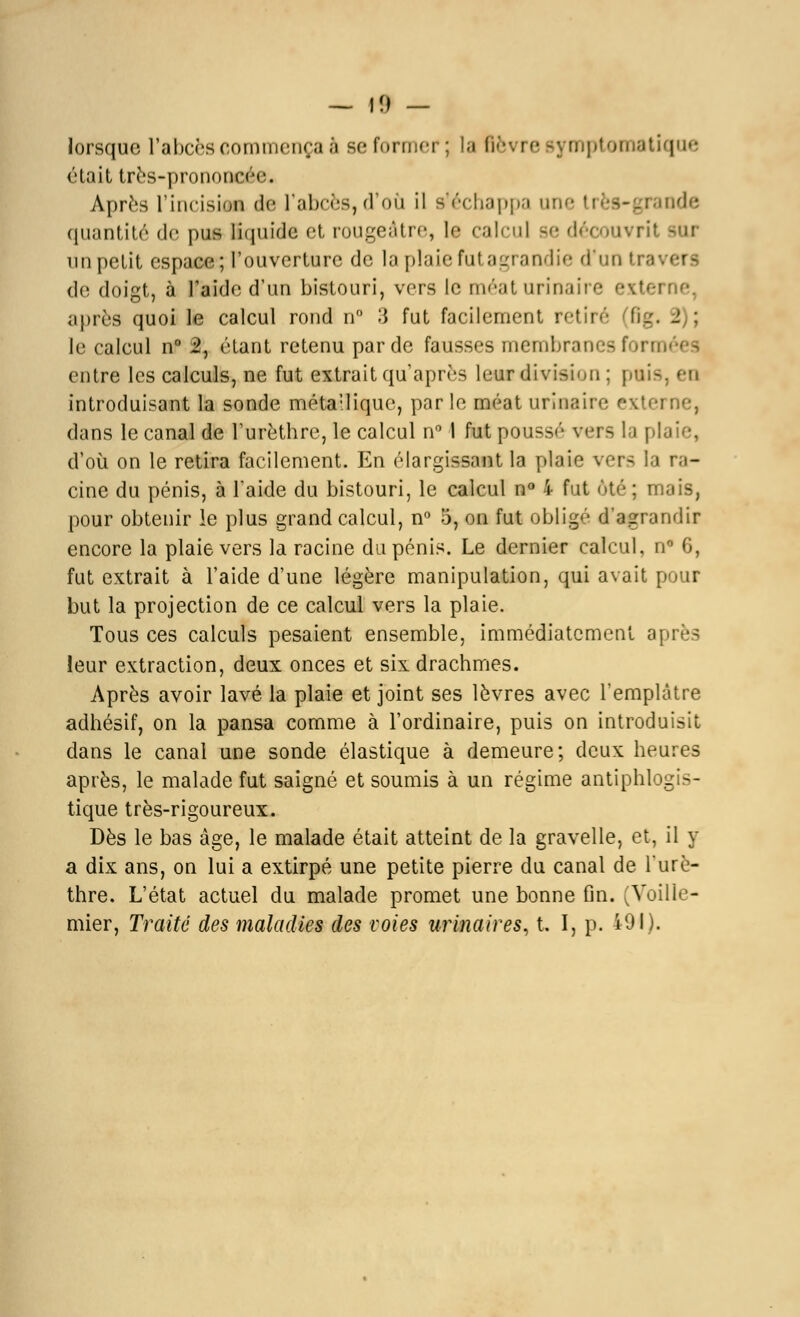 — Il) — lorsque l'abcès commença à se former; la Bèvre sy mptomatique était très-prononcée* Après Tincision de l'abcès,d'où il Réchappa une ti ode quantité de pus liquide et rougeâtre, le calcul se décow un petit espace; l'ouverture de la plaie fut agrandie d'un tra< i de doigt, à l'aide d'un bistouri, vers le méat urinaii e extei après quoi le calcul rond n 3 fut facilement retiré fig. i : le calcul n° 2, étant retenu par de fausses membranesforn entre les calculs, ne fut extrait qu après leur division : pais, ea introduisant la sonde métallique, par le méat urinaire externe, dans le canal de l'urèthre, le calcul n° I fut poussé vers la pi d'où on le retira facilement. En élargissant la plaie vers la ra- cine du pénis, à l'aide du bistouri, le calcul n° 4 fut <»té ; mais, pour obtenir le plus grand calcul, n° 5, on fut obligé d'agrandir encore la plaie vers la racine du pénis. Le dernier calcul, n* 6, fut extrait à l'aide d'une légère manipulation, qui avait pour but la projection de ce calcul vers la plaie. Tous ces calculs pesaient ensemble, immédiatement après leur extraction, deux onces et six drachmes. Après avoir lavé la plaie et joint ses lèvres avec l'emplâtre adhésif, on la pansa comme à l'ordinaire, puis on introduisit dans le canal une sonde élastique à demeure; deux heures après, le malade fut saigné et soumis à un régime antiphlogis- tique très-rigoureux. Dès le bas âge, le malade était atteint de la gravelle, et, il y a dix ans, on lui a extirpé une petite pierre du canal de lurè- thre. L'état actuel du malade promet une bonne fin. (Voille- mier, Traité des maladies des voies urinaires, t. I, p. 491).