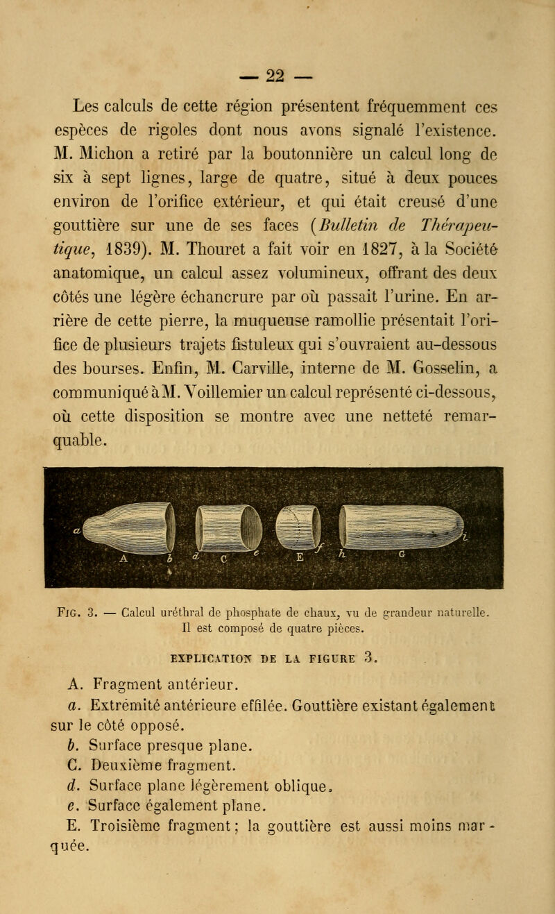 —-22 — Les calculs de cette région présentent fréquemment ces espèces de rigoles dont nous avons signalé l'existence. M. Michon a retiré par la boutonnière un calcul long de six à sept lignes, large de quatre, situé à deux pouces environ de l'orifice extérieur, et qui était creusé d'une gouttière sur une de ses faces [Bulletin de Thérapeu- tique^ 1839). M. Thouret a fait voir en 1827, à la Société anatomique, un calcul assez volumineux, offrant des deux côtés une légère échancrure par où passait l'urine. En ar- rière de cette pierre, la muqueuse ramollie présentait l'ori- fice de plusieurs trajets fistuleux qui s'ouvraient au-dessous des bourses. Enfin, M. Carville, interne de M. Gosselin, a communiqué à M. Voillemier un calcul représenté ci-dessous, où cette disposition se montre avec une netteté remar- quable. Fjg. 3. — Calcul uréthral de phosphate de chaux, vu de grandeur naturelle. Il est composé de quatre pièces. EXPLICATION DE LA. FIGURE 3. A. Fragment antérieur. a. Extrémité antérieure effilée. Gouttière existant également! sur le côté opposé. b. Surface presque plane. G. Deuxième fragment. d. Surface plane légèrement oblique, e. Surface également plane. E. Troisième fragment ; la gouttière est aussi moins mar - quée.