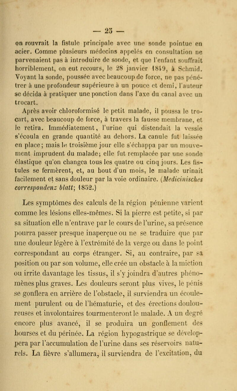 on rouvrait la fistule principale avec une Bonde pointue eu acier. Comme plusieurs médecins appelés en consultation rie parvenaient pas à introduire de sonde, Of que L'enfant B lufTrait horriblement, on eut recours, le 28 janvier 1849, a Schmid. Voyant la sonde, poussée avec beaucoup de force, ne pas péné- trer à une profondeur supérieure à un pouce et demi, l'auteur se décida à pratiquer une ponction dans l'axe du canal avec an trocart. Après avoir chloroformisé le petit malade, il poussa le tro- cart, avec beaucoup de force, à travers la fausse membrane, et le retira. Immédiatement, l'urine qui distendait la vessie s'écoula en grande quantité au dehors. La canule fut lais en place; mais le troisième jour elle s'échappa par un mouve- ment imprudent du malade; elle fut remplacée par une sonde élastique qu'on changea tous les quatre ou cinq jours. Les fis- tules se fermèrent, et, au bout d'un mois, le malade urinait facilement et sans douleur par la voie ordinaire. (Medicinisches correspondenz blatt; 1852.) Les symptômes des calculs de la région pénienne varient comme les lésions elles-mêmes. Si la pierre est petite, si par sa situation elle n'entrave par le cours de l'urine, sa présence pourra passer presque inaperçue ou ne se traduire que par une douleur légère h l'extrémité de la verge ou dans le point correspondant au corps étranger. Si, au contraire, par sa position ou par son volume, elle crée un obstacle à la miction ou irrite davantage les tissus, il s'y joindra d'autres phéno- mènes plus graves. Les douleurs seront plus vives, le pénis se gonflera en arrière de l'obstacle, il surviendra un écoule- ment purulent ou de l'hématurie, et des érections doulou- reuses et involontaires tourmenteront le malade. A un degré encore plus avancé, il se produira un gonflement des bourses et du périnée. La région hypogastrique se dévelop- pera par l'accumulation de l'urine dans ses réservoirs natu- rels. La fièvre s'allumera, il surviendra de l'excitation, du