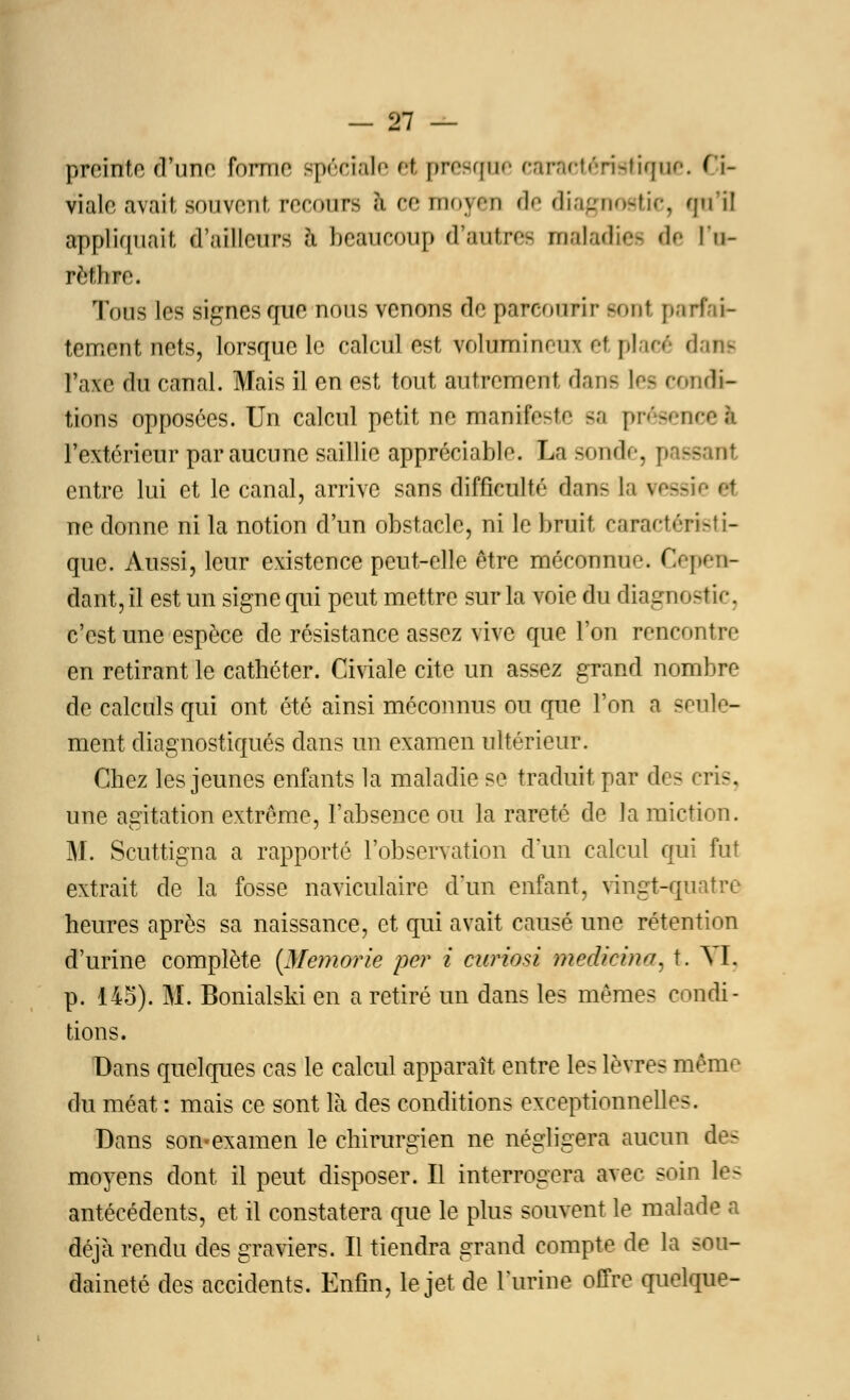preinle d'une forme spéciale e( presque caractéristique. Ci- viale avait souvent recours I cemoyen de diagnostic, qu'il appliquait d'ailleurs à beaucoup d'autres malacbee de l'o- rèthre. Tous les signes que nous venons de parcourir sont pari tement nets, lorsque le calcul est, volumineux et placé dans Faïe du canal. Mais il en est tout autrement dans tes condi- tions opposées. Un calcul petit ne manifeste sa présent l'extérieur par aucune saillie appréciable. La sonde, passant entre lui et le canal, arrive sans difficulté dans la \ ne donne ni la notion d'un obstacle, ni le bruit caractéristi- que. Aussi, leur existence peut-elle être méconnue Cepen- dant, il est un signequi peut mettre sur la voie du diagnostic, c'est une espèce de résistance assez vive que l'on rencontre en retirant le cathéter. Civiale cite un assez grand nombre de calculs qui ont été ainsi méconnus ou que l'ou a seule- ment diagnostiqués dans un examen ultérieur. Chez les jeunes enfants la maladie se traduit par des cri-. une agitation extrême, l'absence ou la rareté de la miction. M. Scuttigna a rapporté l'observation d'un calcul qui fut extrait de la. fosse naviculaire d'un enfant, vingt-quatre heures après sa naissance, et qui avait causé une rétention d'urine complète (Memorie per i curiosi medirina, t. M. p. 145). M. Bonialski en a retiré un dans les mêmes condi- tions. Dans quelques cas le calcul apparaît entre les lèvres même du méat : mais ce sont là des conditions exceptionnelles. Dans son-examen le chirurgien ne négligera aucun des moyens dont il peut disposer. Il interrogera avec soin les antécédents, et il constatera que le plus souvent le malade a déjà rendu des graviers. Il tiendra grand compte de la sou- daineté des accidents. Enfin, le jet de l'urine offre quelque-