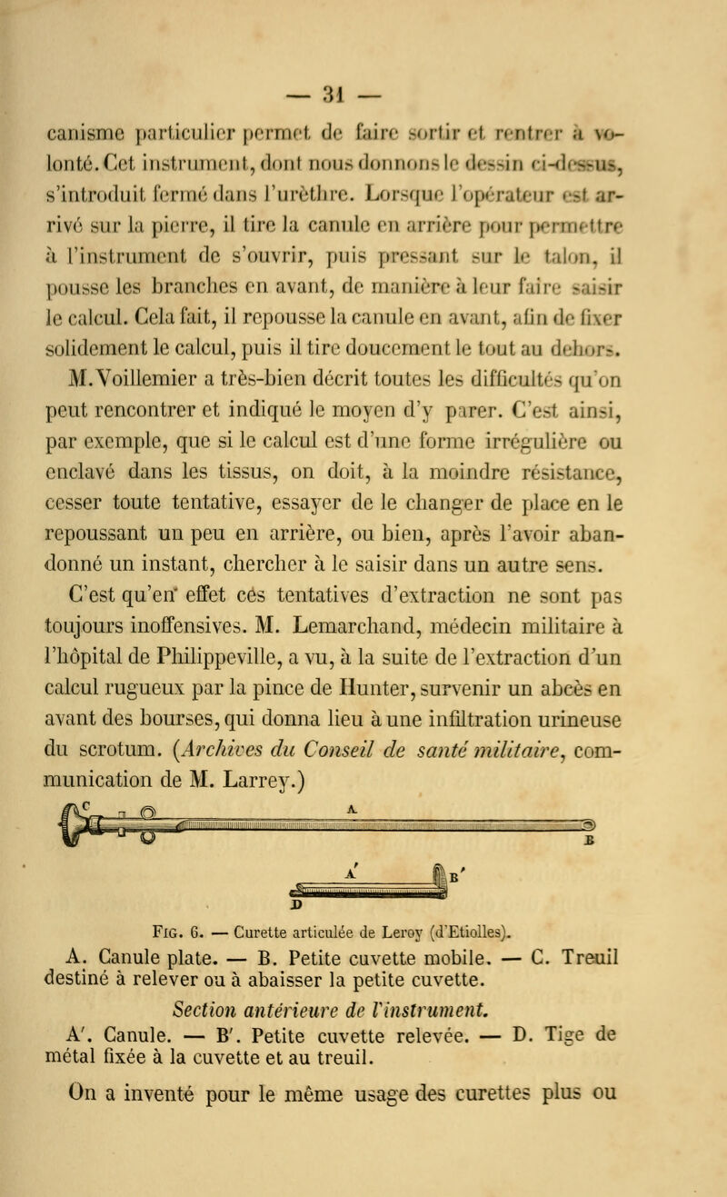 — :\\ — canismc particulier permet, de faire sortir et nutnT | \o- lonté.Ce! instrument, dont dous donnons le dessin ei-des-us, s'iniiMfliiîi fermé dans l'urèthre. Lorsque L'opérateur eti ar- rivé sur la pierre, il tire la cannli- ei arrière pour permettre à l'instrument de s'ouvrir, puis pressant gur le talon, il pousse les branches en avant, de manière à leur fair le calcul. Gela fait, il repousse la canule en avant, afin de f i \«• r solidement le calcul, puis il tire doucement le tout au dehors. M.Voillemier a très-bien décrit toutes les difficulté- qu'on peut rencontrer et indiqué le moyen d'y parer. C'est ainsi, par exemple, que si le calcul est d'une forme irrégulière ou enclavé dans les tissus, on doit, à la moindre résistant <-, cesser toute tentative, essayer de le changer de place en le repoussant un peu en arrière, ou bien, après l'avoir aban- donné un instant, chercher à le saisir dans un autre sens. C'est qu'en* effet ces tentatives d'extraction ne sont pas toujours inoffensives. M. Lemarchand, médecin militaire à l'hôpital de Philippeville, a vu, à la suite de l'extraction d'un calcul rugueux par la pince de Hunter, survenir un abcès en avant des bourses, qui donna lieu aune infiltration urineuse du scrotum. {Archives du Conseil de santé militaire, com- munication de M. Larrey.) Fig. 6. — Curette articulée de Leroy (d'Etiolles). A. Canule plate. — B. Petite cuvette mobile. — C. Treuil destiné à relever ou à abaisser la petite cuvette. Section antérieure de Vinstrument. A'. Canule. — B'. Petite cuvette relevée. — D. Tige de métal fixée à la cuvette et au treuil. On a inventé pour le même usage des curettes plus ou