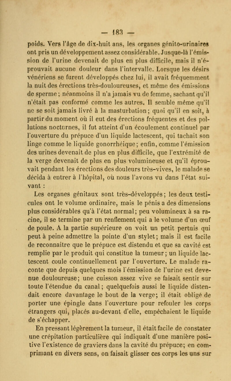 poids. Vers l'Âge de dix-huit ans. les organos pénito-urinaires ont pris un développement assez considérable. Jusque-là l'émis- sion de l'urine devenait de plus en plus difficile, rnnis il n'é- prouvait aucune douleur dans l'intervalle. Lorsque lefl dél vénériens se furent développés chez lui, il avait fréquemment la nuit des érections très-douloureuses, et même des émissions de sperme ; néanmoins il n'a jamais vu de femme, sachant qu'il n'était pas conformé comme les autres. Il semble même qu'il ne se soit jamais livré à la masturbation; quoi qu'il en soit, ft partir du moment où il eut des érections fréquentes et des pol- lutions nocturnes, il fut atteint d'un écoulement continuel par l'ouverture du prépuce d'un liquide lactescent, qui tachait son linge comme le liquide gonorrhéique ; enfin, comme l'émission des urines devenait de plus en plus difficile, que l'extrémité de la verge devenait de plus en plus volumineuse et qu'il éprou- vait pendant les érections des douleurs très-vives, le malade se décida à entrer à l'hôpital, où nous l'avons vu dans l'état sui- vant : Les organes génitaux sont très-développés ; les deux testi- cules ont le volume ordinaire, mais le pénis a des dimensions plus considérables qu'à l'état normal; peu volumineux à sa ra- cine, il se termine par un renflement qui a le volume d'un œuf de poule. A la partie supérieure on voit un petit pertuis qui peut à peine admettre la pointe d'un stylet; mais il est facile de reconnaître que le prépuce est distendu et que sa cavité est remplie par le produit qui constitue la tumeur; un liquide lac- tescent coule continuellement par l'ouverture. Le malade ra- conte que depuis quelques mois rémission de l'urine est deve- nue douloureuse; une cuisson assez vive se faisait sentir sur toute l'étendue du canal; quelquefois aussi le liquide disten- dait encore davantage le bout de la verge; il était obligé de porter une épingle dans l'ouverture pour refouler les corps étrangers qui, placés au-devant d'elle, empêchaient le liquide de s'échapper. En pressant légèrement la tumeur, il était facile de constater une crépitation particulière qui indiquait d'une manière posi- tive l'existence de graviers dans la cavité du prépuce; en com- primant en divers sens, on faisait glisser ces corps les uns sur