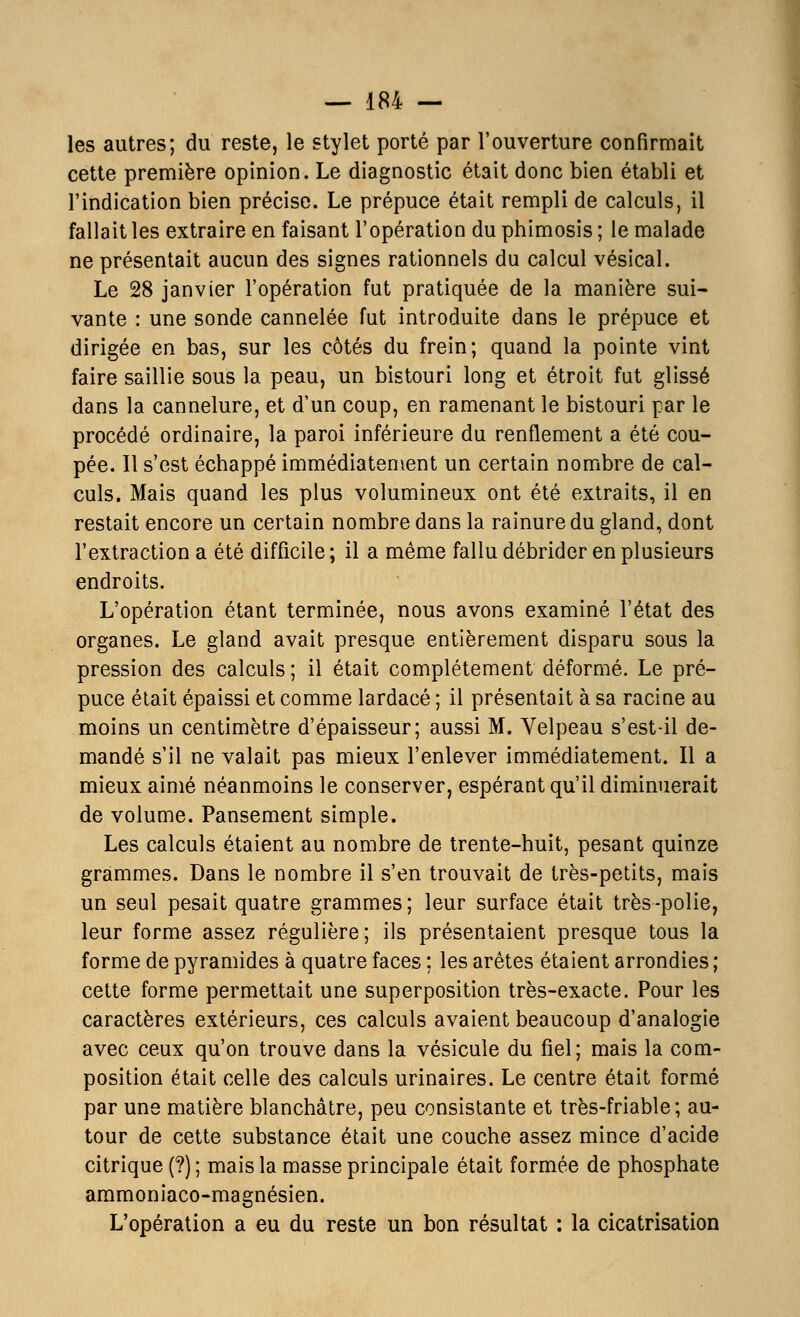 les autres; du reste, le stylet porté par l'ouverture confirmait cette première opinion. Le diagnostic était donc bien établi et l'indication bien précise. Le prépuce était rempli de calculs, il fallait les extraire en faisant l'opération du phimosis ; le malade ne présentait aucun des signes rationnels du calcul vésical. Le 28 janvier l'opération fut pratiquée de la manière sui- vante : une sonde cannelée fut introduite dans le prépuce et dirigée en bas, sur les côtés du frein; quand la pointe vint faire saillie sous la peau, un bistouri long et étroit fut glissé dans la cannelure, et d'un coup, en ramenant le bistouri par le procédé ordinaire, la paroi inférieure du renflement a été cou- pée. Il s'est échappé immédiatement un certain nombre de cal- culs. Mais quand les plus volumineux ont été extraits, il en restait encore un certain nombre dans la rainure du gland, dont l'extraction a été difficile ; il a même fallu débrider en plusieurs endroits. L'opération étant terminée, nous avons examiné l'état des organes. Le gland avait presque entièrement disparu sous la pression des calculs ; il était complètement déformé. Le pré- puce était épaissi et comme lardacé ; il présentait à sa racine au moins un centimètre d'épaisseur; aussi M. Velpeau s'est-il de- mandé s'il ne valait pas mieux l'enlever immédiatement. Il a mieux aimé néanmoins le conserver, espérant qu'il diminuerait de volume. Pansement simple. Les calculs étaient au nombre de trente-huit, pesant quinze grammes. Dans le nombre il s'en trouvait de très-petits, mais un seul pesait quatre grammes ; leur surface était très -polie, leur forme assez régulière; ils présentaient presque tous la forme de pyramides à quatre faces ; les arêtes étaient arrondies ; cette forme permettait une superposition très-exacte. Pour les caractères extérieurs, ces calculs avaient beaucoup d'analogie avec ceux qu'on trouve dans la vésicule du fiel; mais la com- position était celle des calculs urinaires. Le centre était formé par une matière blanchâtre, peu consistante et très-friable; au- tour de cette substance était une couche assez mince d'acide citrique (?) ; mais la masse principale était formée de phosphate ammoniaco-magnésien. L'opération a eu du reste un bon résultat : la cicatrisation