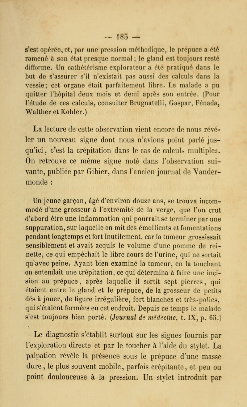 s'est opérée, et, par une pn^sion méthodique, le prépuce a été* ramené à son état presque normal ; le gland est toujours resté difforme. Un cathétérisme explorateur a été pratiqué dans le but de s'assurer s'il n'existait pas aussi des calculs dans la vessie; cet organe était parfaitement libre. Le malade a pu quitter l'hôpital deux mois et demi après son entrée. (Pour l'étude de ces calculs, consulter Brugnatelli, Gaspar, Fénada, WaltheretKohler.) La lecture de cette observation vient encore de nous révé- ler un nouveau signe dont nous n'avions point parlé jus- qu'ici, c'est la crépitation dans le cas de calcul» multiples. On retrouve ce même signe noté dans l'observation sui- vante, publiée par Gibier, dans l'ancien journal de Vander- monde : Un jeune garçon, âgé d'environ douze ans, se trouva incom- modé d'une grosseur à l'extrémité de la verge, que l'on crut d'abord être une inflammation qui pourrait se terminer par une suppuration, sur laquelle on mit des émollients et fomentations pendant longtemps et fort inutilement, car la tumeur grossissait sensiblement et avait acquis le volume d'une pomme de rei- nette, ce qui empêchait le libre cours de l'urine, qui ne sortait qu'avec peine. Ayant bien examiné la tumeur, en la touchant on entendait une crépitation, ce qui détermina à faire une inci- sion au prépuce, après laquelle il sortit sept pierres, qui étaient entre le gland et le prépuce, de la grosseur de petits dés à jouer, de figure irrégulière, fort blanches et très-polies, qui s'étaient formées en cet endroit. Depuis ce temps le malade s'est toujours bien porté. [Journal de médecine, t. IX, p. 60.) Le diagnostic s'établit surtout sur les signes fournis par l'exploration directe et par le toucher à l'aide du stylet. La palpation révèle la présence sous le prépuce d'une masse dure, le plus souvent mobile, parfois crépitante, et peu ou point douloureuse à la pression. Un stylet introduit par