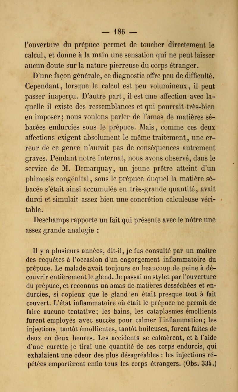 l'ouverture du prépuce permet de toucher directement le calcul, et donne à la main une sensation qui ne peut laisser aucun doute sur la nature pierreuse du corps étranger. D'une façon générale, ce diagnostic offre peu de difficulté. Cependant, lorsque le calcul est peu volumineux, il peut passer inaperçu. D'autre part, il est une affection avec la- quelle il existe des ressemblances et qui pourrait très-bien en imposer ; nous voulons parler de l'amas de matières sé- bacées endurcies sous le prépuce. Mais, comme ces deux affections exigent absolument le même traitement, une er- reur de ce genre n'aurait pas de conséquences autrement graves. Pendant notre internat, nous avons observé, dans le service de M. Demarquay, un jeune prêtre atteint d'un phimosis congénital, sous le prépuce duquel la matière sé- bacée s'était ainsi accumulée en très-grande quantité, avait durci et simulait assez bien une concrétion calculeuse véri- table. Deschamps rapporte un fait qui présente avec le nôtre une assez grande analogie : Il y a plusieurs années, dit-il, je fus consulté par un maître des requêtes à l'occasion d'un engorgement inflammatoire du prépuce. Le malade avait toujours eu beaucoup de peine à dé- couvrir entièrement le gland. Je passai un stylet par l'ouverture du prépuce, et reconnus un amas de matières desséchées et en- durcies, si copieux que le gland en était presque tout à fait couvert. L'état inflammatoire où était le prépuce ne permit de faire aucune tentative; les bains, les cataplasmes émollients furent employés avec succès pour calmer l'inflammation; les injections, tantôt émollientes, tantôt huileuses, furent faites de deux en deux heures. Les accidents se calmèrent, et à l'aide d'une curette je tirai une quantité de ces corps endurcis, qui exhalaient une odeur des plus désagréables : les injections ré- pétées emportèrent enfin tous les corps étrangers. (Obs. 334.)