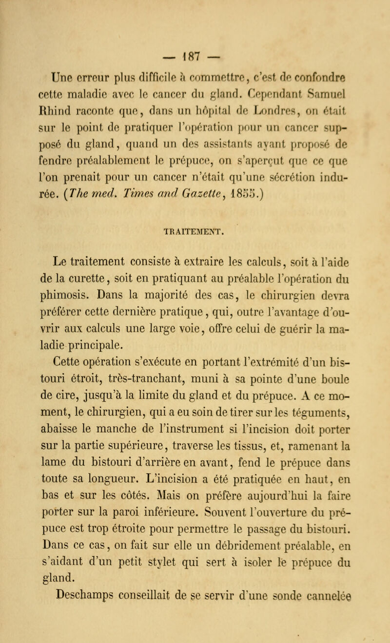 Une erreur plus difficile 6 commettre, o'esl de confondre cette maladie avec le cancer du gland. Cependant Samoa] Rhind raconte que, dans an hôpital de Londres, on était sur le point de pratiquer l'opération pour un cancer sup- posé du gland, quand un des assistants ayanl proposé de fendre préalablement le prépuce, on s'aperçut que ce que l'on prenait pour un cancer n'était qu'une sécrétion indu- rée. (The mecl. Times and Gazette, 1855.) TRAITEMENT. Le traitement consiste à extraire les calculs, soit à l'aide de la curette, soit en pratiquant au préalable l'opération du phimosis. Dans la majorité des cas, le chirurgien devra préférer cette dernière pratique, qui, outre l'avantage d'ou- vrir aux calculs une large voie, offre celui de guérir la ma- ladie principale. Cette opération s'exécute en portant l'extrémité d'un bis- touri étroit, très-tranchant, muni à sa pointe d'une boule de cire, jusqu'à la limite du gland et du prépuce. A ce mo- ment, le chirurgien, qui a eu soin de tirer sur les téguments, abaisse le manche de l'instrument si l'incision doit porter sur la partie supérieure, traverse les tissus, et, ramenant la lame du bistouri d'arrière en avant, fend le prépuce dans toute sa longueur. L'incision a été pratiquée en haut, en bas et sur les côtés. Mais on préfère aujourd'hui la faire porter sur la paroi inférieure. Souvent l'ouverture du pré- puce est trop étroite pour permettre le passage du bistouri. Dans ce cas, on fait sur elle un débridement préalable, en s'aidant d'un petit stylet qui sert à isoler le prépuce du gland. Deschamps conseillait de se servir d'une sonde cannelée