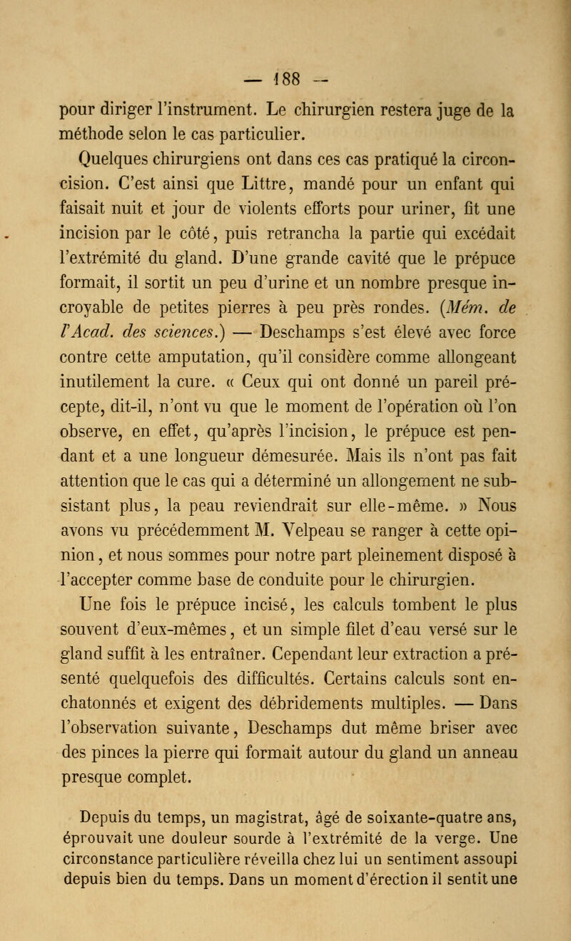 pour diriger l'instrument. Le chirurgien restera juge de la méthode selon le cas particulier. Quelques chirurgiens ont dans ces cas pratiqué la circon- cision. C'est ainsi que Littre, mandé pour un enfant qui faisait nuit et jour de violents efforts pour uriner, fît une incision par le côté, puis retrancha la partie qui excédait l'extrémité du gland. D'une grande cavité que le prépuce formait, il sortit un peu d'urine et un nombre presque in- croyable de petites pierres à peu près rondes. (Mém. de VAcad. des sciences.) — Deschamps s'est élevé avec force contre cette amputation, qu'il considère comme allongeant inutilement la cure. « Ceux qui ont donné un pareil pré- cepte, dit-il, n'ont vu que le moment de l'opération où l'on observe, en effet, qu'après l'incision, le prépuce est pen- dant et a une longueur démesurée. Mais ils n'ont pas fait attention que le cas qui a déterminé un allongement ne sub- sistant plus, la peau reviendrait sur elle-même. » Nous avons vu précédemment M. Yelpeau se ranger à cette opi- nion , et nous sommes pour notre part pleinement disposé a l'accepter comme base de conduite pour le chirurgien. Une fois le prépuce incisé, les calculs tombent le plus souvent d'eux-mêmes, et un simple filet d'eau versé sur le gland suffit à les entraîner. Cependant leur extraction a pré- senté quelquefois des difficultés. Certains calculs sont en- chatonnés et exigent des débridements multiples. — Dans l'observation suivante, Deschamps dut même briser avec des pinces la pierre qui formait autour du gland un anneau presque complet. Depuis du temps, un magistrat, âgé de soixante-quatre ans, éprouvait une douleur sourde à l'extrémité de la verge. Une circonstance particulière réveilla chez lui un sentiment assoupi depuis bien du temps. Dans un moment d'érection il sentit une