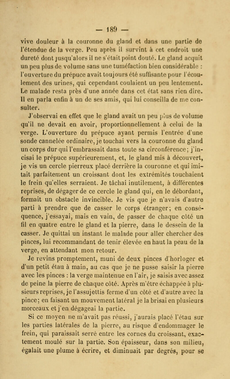 — 18(1 — vive douleur ù la couronne du gland et dans une partie de l'étendue de la verge. Peu après il survint a cet endroit une dureté dont jusqu'alors il nes'étail point douté. Le gland acquit un peu plus de volume sans une tuméfaction bien considérable : l'ouverture du prépuce avait toujours été suffisante pour l'écou- lement des urines, qui cependant coulaient un peu lentement. Le malade resta près d'une année dans cet état sans rien dire. Il en parla enfin à un de ses amis, qui lui conseilla de me con- sulter. J'observai en effet que le gland avait un peu plus de volume qu'il ne devait en avoir, proportionnellement à celui de la verge. L'ouverture du prépuce ayant permis l'entrée d'une sonde cannelée ordinaire, je touchai vers la couronne du gland un corps dur qui l'embrassait dans toute sa circonférence; j'in- cisai le prépuce supérieurement, et, le gland mis à découvert, je vis un cercle pierreux placé derrière la couronne et qui imi- tait parfaitement un croissant dont les extrémités touchaient le frein qu'elles serraient. Je tâchai inutilement, à différentes reprises, de dégager de ce cercle le gland qui, en le débordant, formait un obstacle invincible. Je vis que je n'avais d'autre parti à prendre que de casser le corps étranger; en consé- quence, j'essayai, mais en vain, de passer de chaque côté un fil en quatre entre le gland et la pierre, dans le dessein de la casser. Je quittai un instant le malade pour aller chercher des pinces, lui recommandant de tenir élevée en haut la peau de la verge, en attendant mon retour. Je revins promptement, muni de deux pinces d'horloger et d'un petit étau à main, au cas que je ne pusse saisir la pierre avec les pinces : la verge maintenue en l'air, je saisis avec assez de peine la pierre de chaque côté. Après m'ètre échappée à plu- sieurs reprises, je l'assujettis ferme d'un côté et d'autre avec la pince ; en faisant un mouvement latéral je la brisai en plusieurs morceaux et j'en dégageai la partie. Si ce moyen ne m'avait pas réussi, j'aurais placé l'étau sur les parties latérales de la pierre, au risque d'endommager le frein, qui paraissait serré entre les cornes du croissant, exac- tement moulé sur la partie. Son épaisseur, dans son milieu, égalait une plume à écrire, et diminuait par degrés, pour se