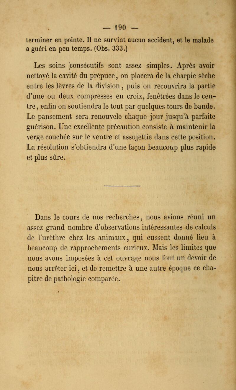 terminer en pointe. Il ne survint aucun accident, et le malade a guéri en peu temps. (Obs. 333.) Les soins jconsécutifs sont assez simples. Après avoir nettoyé la cavité du prépuce, on placera de la charpie sèche entre les lèvres de la division, puis on recouvrira la partie d'une ou deux compresses en croix, fenêtrées dans le cen- tre , enfin on soutiendra le tout par quelques tours de bande. Le pansement sera renouvelé chaque jour jusqu'à parfaite guérison. Une excellente précaution consiste à maintenir la verge couchée sur le ventre et assujettie dans cette position. La résolution s'obtiendra d'une façon beaucoup plus rapide et plus sûre. Dans le cours de nos recherches, nous avions réuni un assez grand nombre d'observations intéressantes de calculs de l'urèthre chez les animaux, qui eussent donné lieu à beaucoup de rapprochements curieux. Mais les limites que nous avons imposées à cet ouvrage nous font un devoir de nous arrêter ici, et de remettre à une autre époque ce cha- pitre de pathologie comparée.
