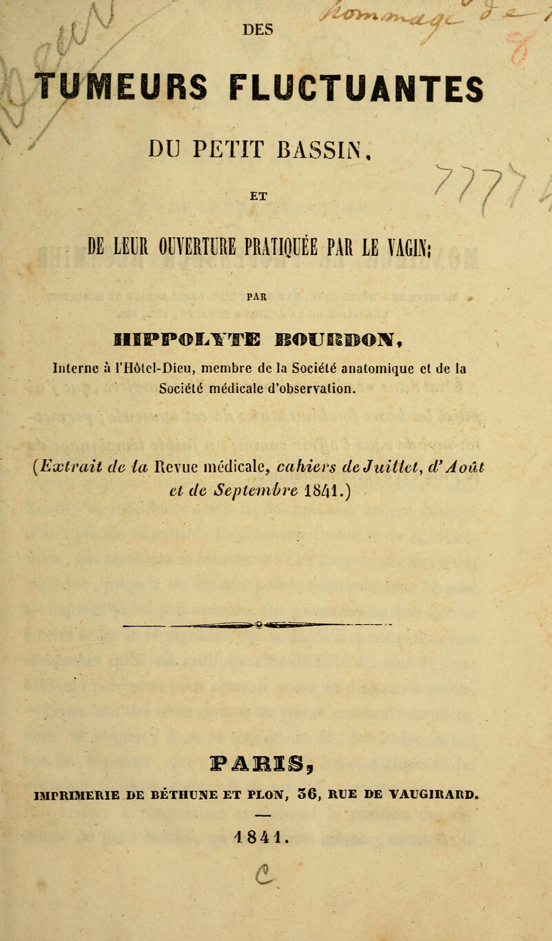 DES f***-^ ^ TUMEURS FLUCTUANTES DU PETIT BASSIN. ET DE LEUR OUVERTURE PRATIQUÉE PAR LE VAGIN; HIPPOIiYTB BOUHBOW, Interne à l'Hôtcl-Dieu, membre de la Société anatomique et de la Société médicale d'observation. (Extrait de la Revue médicale, cahiers de Juillet, d'Août et de Septembre 1841.) FABISji IMPRIMERIE DE BÉTHUNE ET PLON, 36, RUE DE VAUGIRARD. 4841. e