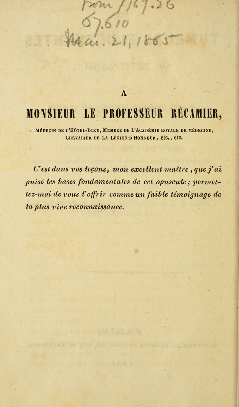 <fï.6/ù MONSIEUR LE PROFESSEUR RÉCAMIER, Médecin de l'Hôtel-Dieu, Membre de L'Académie royale de médecine, Chevalier de la légion-d'Honneur, etc., etc. C'est dans vos leçons> mon excellent maître, que j'ai puisé les hases fondamentales de cet opuscule; permet- tez-moi de vous l'offrir comme un faible témoignage de ta plus vive reconnaissance.