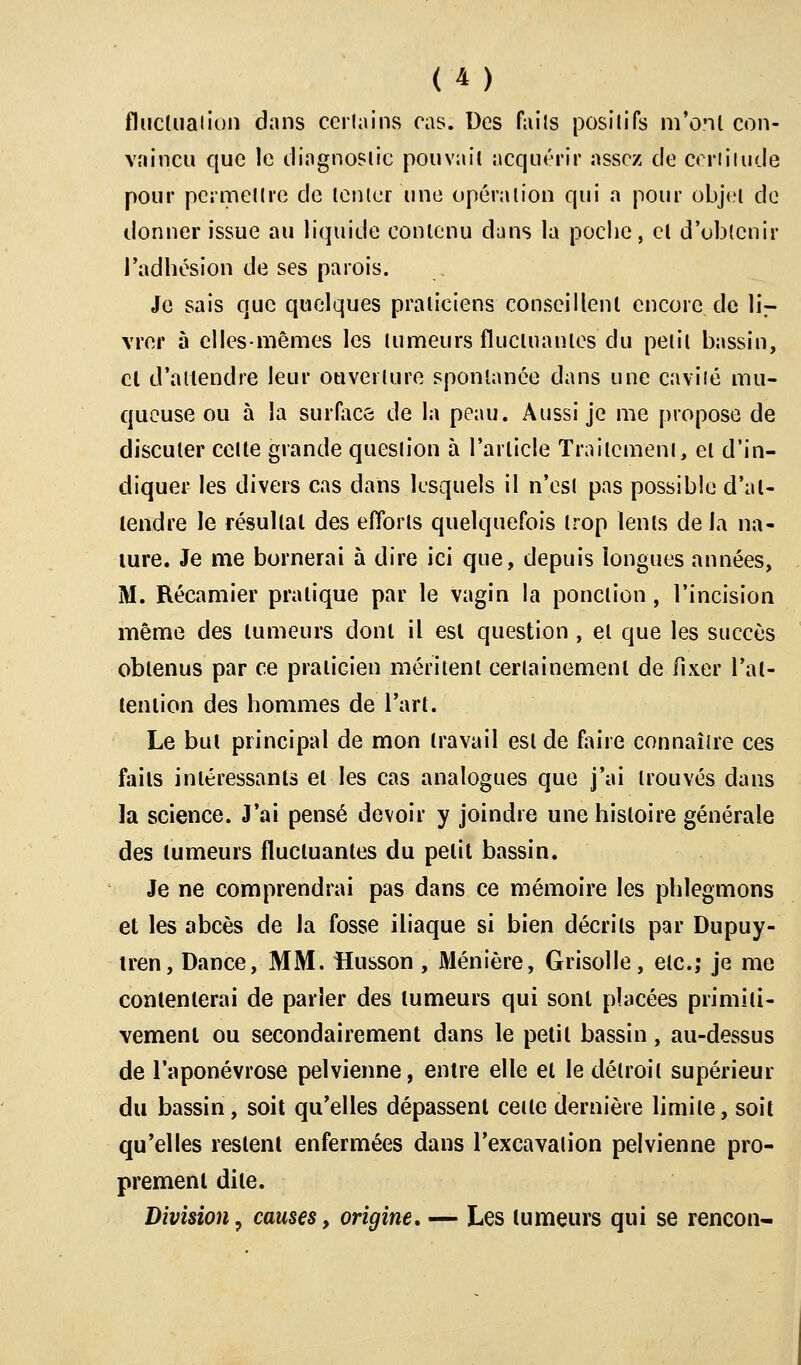 fluctuation dans certains cas. Des faits positifs m'ont con- vaincu que le diagnostic pouvait acquérir assez de certitude pour permet Ire de tenter une opération qui a pour objet de donner issue au liquide contenu dans la poche, et d'obtenir l'adhésion de ses parois. Je sais que quelques praticiens conseillent encore de lir vrer à elles-mêmes les tumeurs fluctuantes du petit bassin, cl d'attendre leur ouverture spontanée dans une cavité mu- queuse ou à la surface de la peau. Aussi je me propose de discuter celte grande question à l'article Traitement, et d'in- diquer les divers cas dans lesquels il n'est pas possible d'at- tendre le résultat des efforts quelquefois trop lents de la na- ture. Je me bornerai à dire ici que, depuis longues années, M. Récamier pratique par le vagin la ponction , l'incision même des tumeurs dont il est question , et que les succès obtenus par ce praticien méritent certainement de fixer l'at- tention des hommes de l'art. Le but principal de mon travail est de faire connaître ces faits intéressants et les cas analogues que j'ai trouvés dans la science. J'ai pensé devoir y joindre une histoire générale des tumeurs fluctuantes du petit bassin. Je ne comprendrai pas dans ce mémoire les phlegmons et les abcès de la fosse iliaque si bien décrits par Dupuy- tren, Dance, MM. Husson , Ménière, Grisolle, etc.; je me contenterai de parler des tumeurs qui sont placées primiti- vement ou secondairement dans le petit bassin, au-dessus de l'aponévrose pelvienne, entre elle et le détroit supérieur du bassin, soit qu'elles dépassent cette dernière limite, soit qu'elles restent enfermées dans l'excavation pelvienne pro- prement dite. Division, causes, origine, — Les tumeurs qui se rencon-