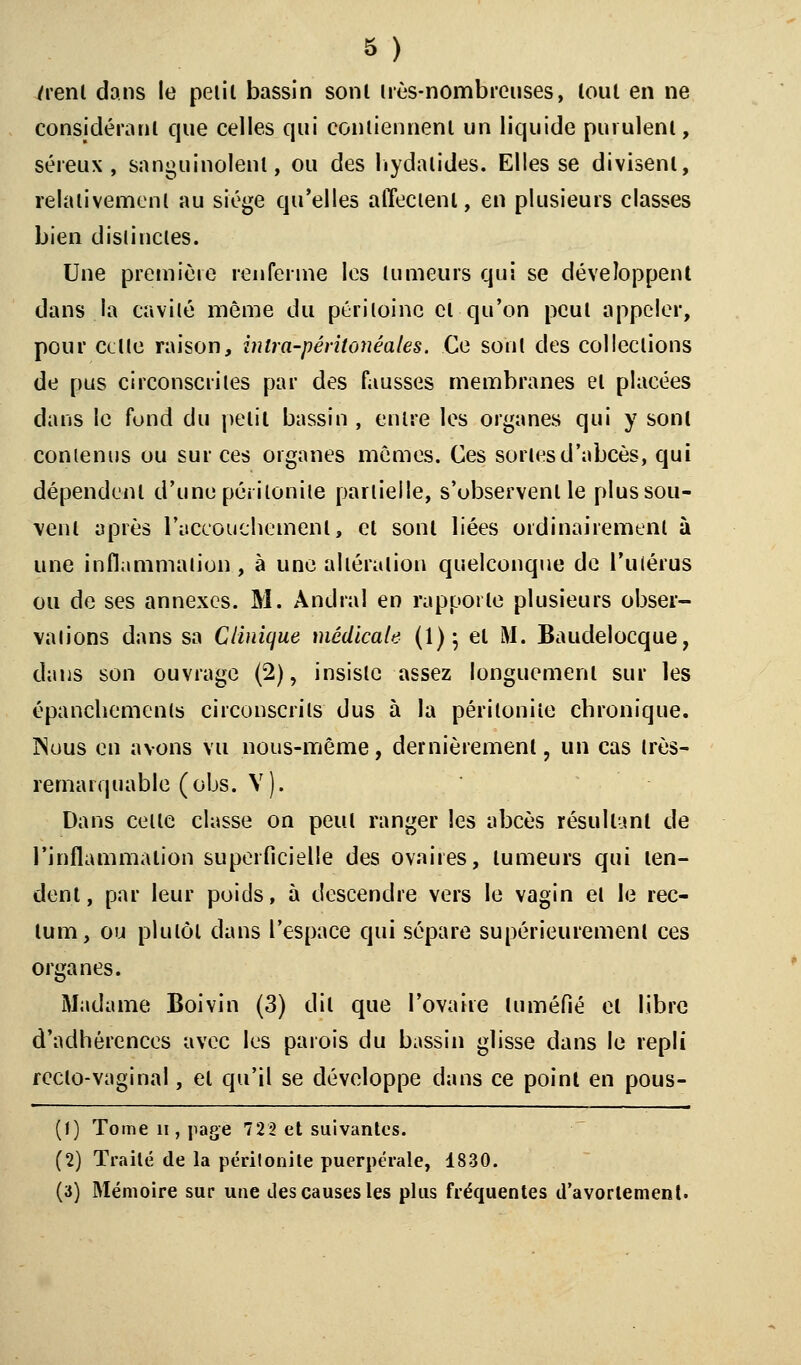 /renl dans le pelil bassin sonl très-nombreuses, tout en ne considérant que celles qui contiennent un liquide purulent, séreux, sanguinolent, ou des hydalides. Elles se divisent, relativement au siège qu'elles affectent, en plusieurs classes bien distinctes. Une première renferme les tumeurs qui se développent dans la cavité même du péritoine et qu'on peut appeler, pour celle raison, inira-péritonéales. Ce sont des collections de pus circonscrites par des fausses membranes et placées dans le fond du petit bassin , entre les organes qui y sonl contenus ou sur ces organes mêmes. Ces sortes d'abcès, qui dépendent d'une péritonite partielle, s'observent le plus sou- vent après l'accouchement, el sonl liées ordinairement à une inflammation, à une altération quelconque de l'utérus ou de ses annexes. M. Àndral en rapporte plusieurs obser- vations dans sa Clinique médicale (1); el M. Baudelocque, dans son ouvrage (2), insiste assez longuement sur les épanchemenls circonscrits dus à la péritonite chronique. INuus en avons vu nous-même, dernièrement, un cas très- remarquable (obs. V). Dans celle classe on peul ranger les abcès résultant de l'inflammation superficielle des ovaires, tumeurs qui ten- dent, par leur poids, à descendre vers le vagin et le rec- tum, ou plutôt dans l'espace qui sépare supérieurement ces organes. Madame Boivin (3) dil que l'ovaire tuméfié el libre d'adhérences avec les parois du bassin glisse dans le repli recto-vaginal, el qu'il se développe dans ce point en pous- (1) Tome n , page 722 et suivantes. (2) Traité de la péritonite puerpérale, 1830. (a) Mémoire sur une des causes les plus fréquentes d'avorlement.