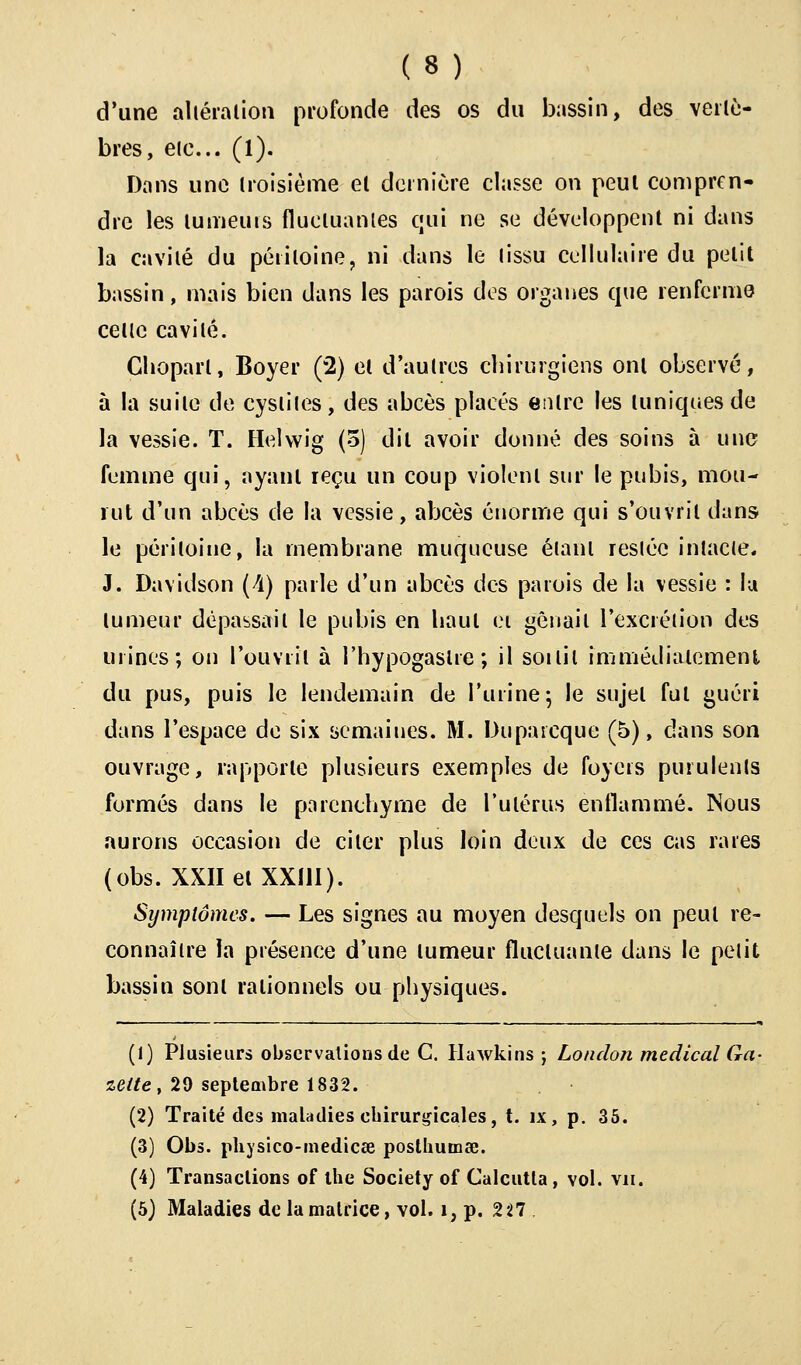 d'une altération profonde des os du bassin, des vertè- bres, eie... (1). Dans une troisième et dernière classe on peut compren- dre les lumeuis fluctuantes qui ne se développent ni dans la cavité du péritoine, ni dans le tissu cellulaire du petit bassin, mais bien dans les parois des organes que renferme cette cavité. Ghoparl, Boyer (2) et d'autres chirurgiens ont observé, à la suite de cystites, des abcès placés entre les tuniques de la vessie. T. Helvvig (5) dit avoir donné des soins à une femme qui, ayant reçu un coup violent sur le pubis, mou- rut d'un abcès de la vessie, abcès énorme qui s'ouvrit dans le péritoine, la membrane muqueuse étant restée intacte. J. Davidson (A) parle d'un abcès des parois de la vessie : lu tumeur dépassait le pubis en haut ei gênait l'excrétion des urines; on l'ouvrit à l'hypogaslre ; il soi lit immédiatement du pus, puis le lendemain de l'urine 5 le sujet fut guéri dans l'espace de six semaines. M. Dupaicque (5), dans son ouvrage, rapporte plusieurs exemples de foyers purulents formés dans le parenchyme de l'utérus enflammé. Nous aurons occasion de citer plus loin deux de ces cas rares (obs. XXIIetXXlll). Symptômes. — Les signes au moyen desquels on peut re- connaître la présence d'une tumeur fluctuante dans le petit bassin sont rationnels ou physiques. (1) Plusieurs observations de C. Hawkins ; London médical Ga- zette , 29 septembre 1832. (2) Traité des maladies chirurgicales, t. ix, p. 35. (3) Obs. physico-medicee posthumée. (4) Transactions of the Society of Calcutta, vol. vu. (5) Maladies de la matrice, vol. 1, p. 2 27