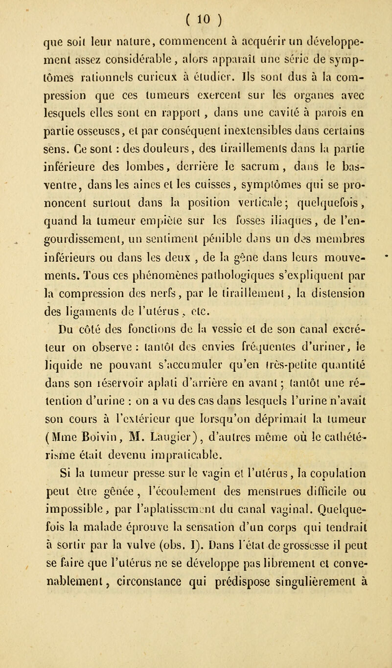 que soi( leur nature, commencent à acquérir un développe- ment assez considérable, alors apparaît une série de symp- tômes rationnels curieux à étudier. Us sont dus à la com- pression que ces tumeurs exercent sur les organes avec lesquels elles sont en rapport , dans une cavité à parois en partie osseuses, et par conséquent inextensibles dans certains sens. Ce sont : des douleurs, des tiraillements dans la partie inférieure des lombes, derrière le sacrum, dans le bas- ventre, dans les aines et les cuisses, symptômes qui se pro- noncent surtout dans la position verticale; quelquefois, quand la tumeur empiète sur les fosses iliaques, de l'en- gourdissement, un sentiment pénible dans un des membres inférieurs ou clans les deux , de la gêne dans leurs mouve- ments. Tous ces phénomènes pathologiques s'expliquent par la compression des nerfs, par le tiraillement, la distension des ligaments de l'utérus., etc. Du côté des fonctions de la vessie et de son canal excré- teur on observe : tantôt des envies fréquentes d'uriner, le liquide ne pouvant s'accumuler qu'en très-petite quantité dans son réservoir aplati d'arrière en avant ; tantôt une ré- tention d'urine : on a vu des cas dans lesquels l'urine n'avait son cours à l'extérieur que lorsqu'on déprimait la tumeur (Mme Boivin, M. Laugier), d'autres même où le calliélé- risme était devenu impraticable. Si la tumeur presse sur le vagin el l'utérus, la copulation peut être gênée , l'écoulement des menstrues difficile ou impossible, par l'aplatissement du canal vaginal. Quelque- fois la malade éprouve la sensation d'un corps qui tendrait à sortir par la vulve (obs. I). Dans l'état de grossesse il peut se faire que l'utérus ne se développe pas librement et conve- nablement, circonstance qui prédispose singulièrement à