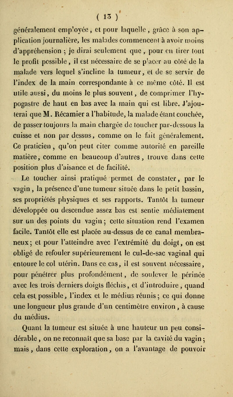 généralement employée $ et pour Inquelle, grâce à son ap- plication journalière, les malades commencer!! à avoir moins d'appréhension ; je dirai seulement que , pour en tirer tout le profil possible, il est nécessaire de se placer au côié de la malade vers lequel s'incline la tumeur, el de se servir de l'index de la main correspondante à ce même côté. Il est utile aussi, du moins le plus souvent, de comprimer l'hy- pogaslre de haut en bas avec la main qui est libre. J'ajou- terai que M. Récamier a l'habitude, la malade étant couchée, de passer toujours la main chargée de toucher par-dessous la cuisse et non par dessus, comme on le fait généralement. Ce praticien, qu'on peut citer comme autorité en pareille matière, comme en beaucoup d'autres, trouve dans celle position plus d'aisance el de facilité. Le toucher ainsi pratiqué permet de constater, par le vagin , la présence d'une tumeur située dans le petit bassin, ses propriétés physiques el ses rapports. Tantôt la tumeur développée ou descendue assez bas est senlie médiatement sur un des points du vagin; celle situation rend l'examen facile. Tantôt elle est placée au-dessus de ce canal membra- neux; el pour l'atteindre avec l'exlrémilé du doigt, on est obligé de refouler supérieurement le cul-de-sac vaginal qui entoure le col utérin. Dans ce cas, il est souvent nécessaire, pour pénétrer plus profondément, de soulever le périnée avec les trois derniers doigts fléchis, et d'introduire, quand cela esl.possible, l'index el le médius réunis; ce qui donne une longueur plus grande d'un centimètre environ , à cause du médius. Quant la tumeur esl située à une hauteur un peu consi- dérable , on ne reconnaît que sa base par la cavité du vagin ; mais, dans celle exploration, on a l'avantage de pouvoir