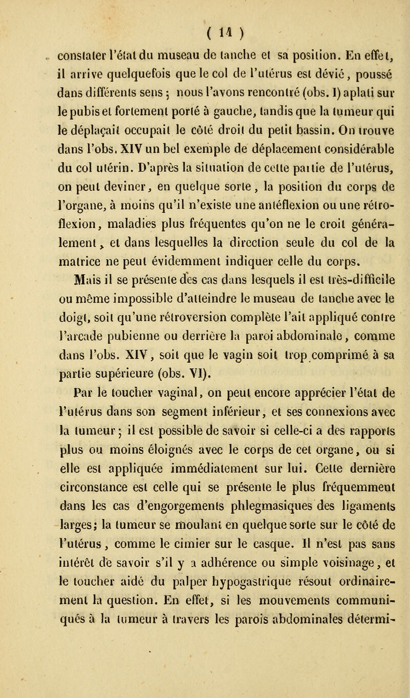 constater l'étal du museau de tanche et sa position. En effet, il arrive quelquefois que le col de l'utérus est dévié, poussé dans différents sens ; nous l'avons rencontré (obs. I) aplati sur le pubis et fortement porté 5 gauche, tandis que la tumeur qui le déplaçait occupait le côté droit du petit bassin. On uouve dans l'obs. XIV un bel exemple de déplacement considérable du col utérin. D'après la situation de celle paitie de l'utérus, on peut deviner, en quelque sorte, la position du corps de l'organe, à moins qu'il n'existe une antéflexion ou une rétro- flexion, maladies plus fréquentes qu'on ne le croil généra- lement > et dans lesquelles la direction seule du col de la matrice ne peut évidemment indiquer celle du corps. Mais il se présente des cas dans lesquels il esl très-difficile ou même impossible d'alleindre le museau de (anche avec le doigt, soit qu'une rétroversion complète l'ail appliqué contre l'arcade pubienne ou derrière la paroi abdominale, comme dans l'obs. XIV, soil que le vagin soit trop comprimé à sa partie supérieure (obs. VI). Par le toucher vaginal, on peut encore apprécier l'état de l'utérus dans son segment inférieur, et ses connexions avec la tumeur ; il esl possible de savoir si celle-ci a des rapports plus ou moins éloignés avec le corps de cet organe, ou si elle est appliquée immédiatement sur lui. Celle dernière circonstance esl celle qui se présente le plus fréquemment dans les cas d'engorgements phlegmasiques des ligaments larges; la tumeur se moulant en quelque sorte sur le côlé de l'utérus, comme le cimier sur le casque. Il n'esl pas sans intérêt de savoir s'il y a adhérence ou simple voisinage, et le loucher aidé du palper hypogaslrique résout ordinaire- ment la question. En effet, si les mouvements communi- qués à la tumeur à travers les parois abdominales détermi-