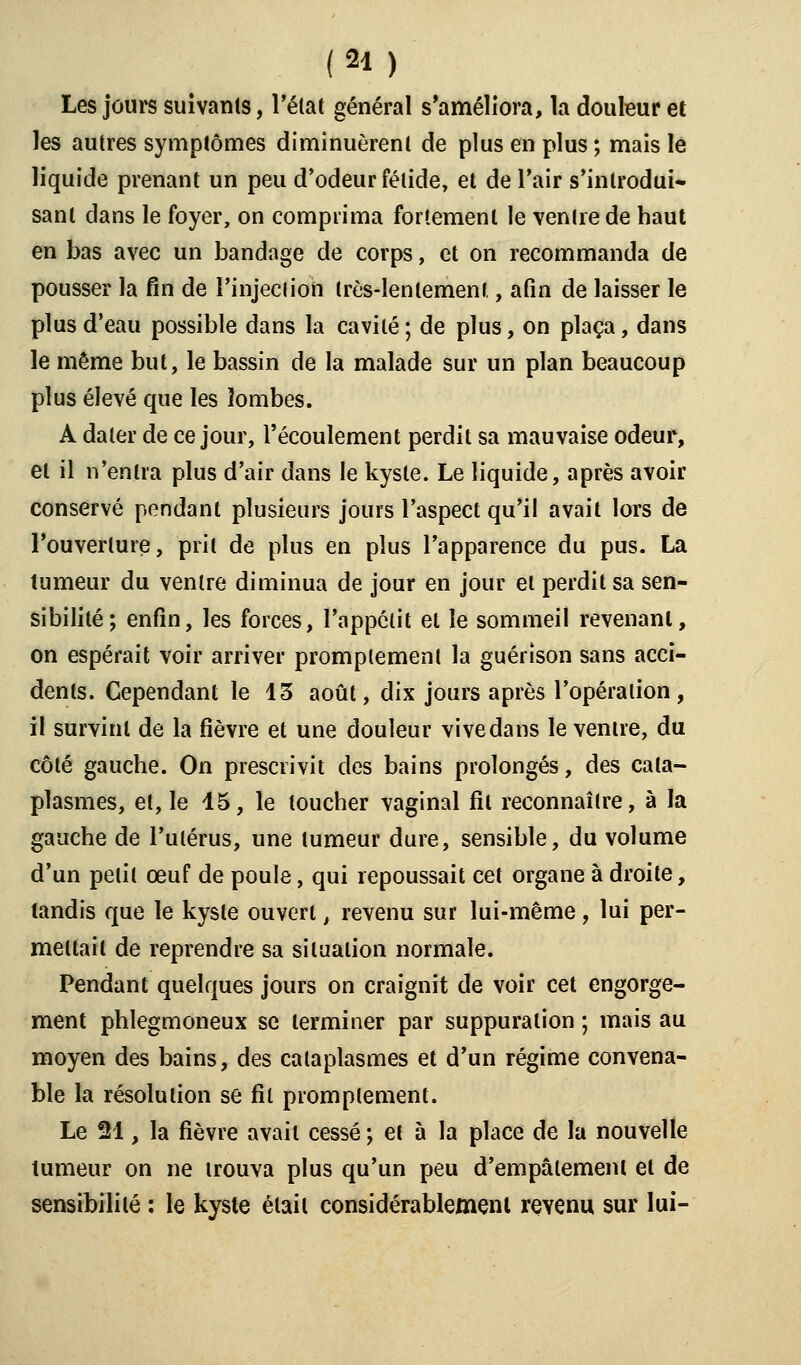 Les jours suivants, Félat général s'améliora, la douleur et les autres symptômes diminuèrent de plus en plus ; mais le liquide prenant un peu d'odeur fétide, et de l'air s'inlrodui- sanl dans le foyer, on comprima fortement le ventre de haut en bas avec un bandage de corps, et on recommanda de pousser la fin de l'injection très-lentement, afin de laisser le plus d'eau possible dans la cavité ; de plus, on plaça, dans le même but, le bassin de la malade sur un plan beaucoup plus élevé que les lombes. A dater de ce jour, l'écoulement perdit sa mauvaise odeur, et il n'entra plus d'air dans le kyste. Le liquide, après avoir conservé pendant plusieurs jours l'aspect qu'il avait lors de l'ouverture, prit de plus en plus l'apparence du pus. La tumeur du ventre diminua de jour en jour et perdit sa sen- sibilité; enfin, les forces, l'appétit et le sommeil revenant, on espérait voir arriver promptement la guérîson sans acci- dents. Cependant le 13 août, dix jours après l'opération, il survint de la fièvre et une douleur vive dans le ventre, du côté gauche. On prescrivit des bains prolongés, des cata- plasmes, et, le 15, le toucher vaginal fil reconnaître, à la gauche de l'utérus, une tumeur dure, sensible, du volume d'un petit œuf de poule, qui repoussait cet organe à droite, tandis que le kyste ouvert, revenu sur lui-même, lui per- mettait de reprendre sa situation normale. Pendant quelques jours on craignit de voir cet engorge- ment phlegmoneux se terminer par suppuration ; mais au moyen des bains, des cataplasmes et d'un régime convena- ble la résolution se fil promptement. Le 21, la fièvre avait cessé ; et à la place de la nouvelle tumeur on ne trouva plus qu'un peu d'empâlemenl et de sensibilité : le kyste élail considérablement revenu sur lui-