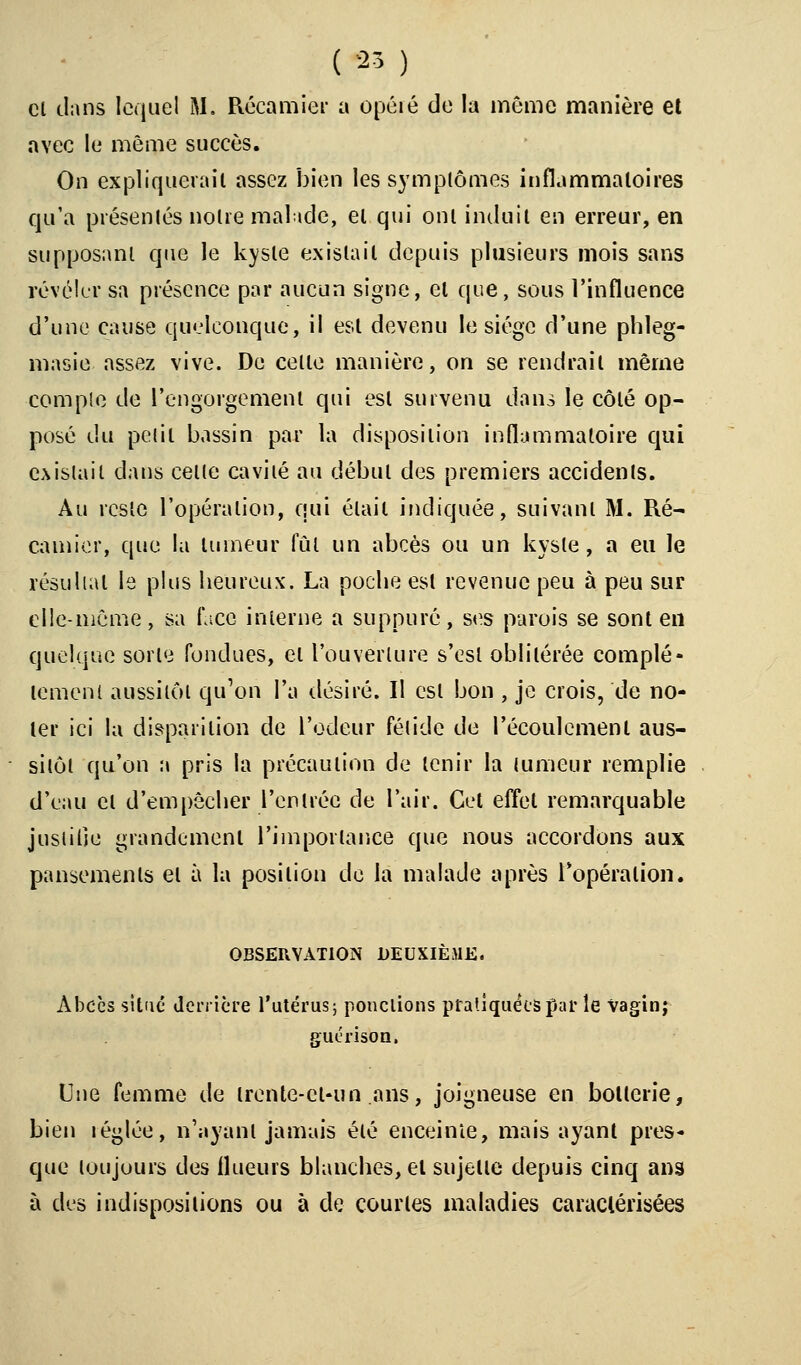 cl dans lequel M. Récamier a opéré do la même manière el avec le même succès. On expliquerait assez bien les symptômes inflammatoires qu'a présentés notre malade, et qui ont induit en erreur, en supposant que le kyste existait depuis plusieurs mois sans révéler sa présence par aucun signe, et que, sous l'influence d'une cause quelconque, il est devenu le siège d'une phleg- masie assez vive. De celle manière, on se rendrait même compte de l'engorgement qui est survenu dans le côlé op- posé du petit bassin par la disposition inflammatoire qui existait dans celle cavité au début des premiers accidents. Au reste l'opération, qui était indiquée, suivant M. Ré- camier, que la tumeur fût un abcès ou un kyste, a eu le résultat le plus heureux. La poche est revenue peu à peu sur elle-même, sa face interne a suppuré, ses parois se sont en quelque sorte fondues, el l'ouverture s'est oblitérée complè- tement aussitôt qu'on l'a désiré. Il est bon , je crois, de no- ter ici la disparition de l'odeur fétide de l'écoulement aus- sitôt qu'on a pris la précaution de tenir la tumeur remplie d'eau el d'empêcher l'entrée de l'air. Cet effet remarquable justifie grandement l'importance que nous accordons aux pansements el à la position de la malade après l'opération. OBSERVATION DEUXIÈME. Abcès situe derrière l'utérus; ponctions pratiquées par le vagin; guérison. Une femme de irente-cl-un ans, joigneuse en botlerie, bien réglée, n'ayant jamais été enceinte, mais ayant pres- que toujours des flueurs blanches, el sujette depuis cinq ans à des indispositions ou à de courtes maladies caractérisées