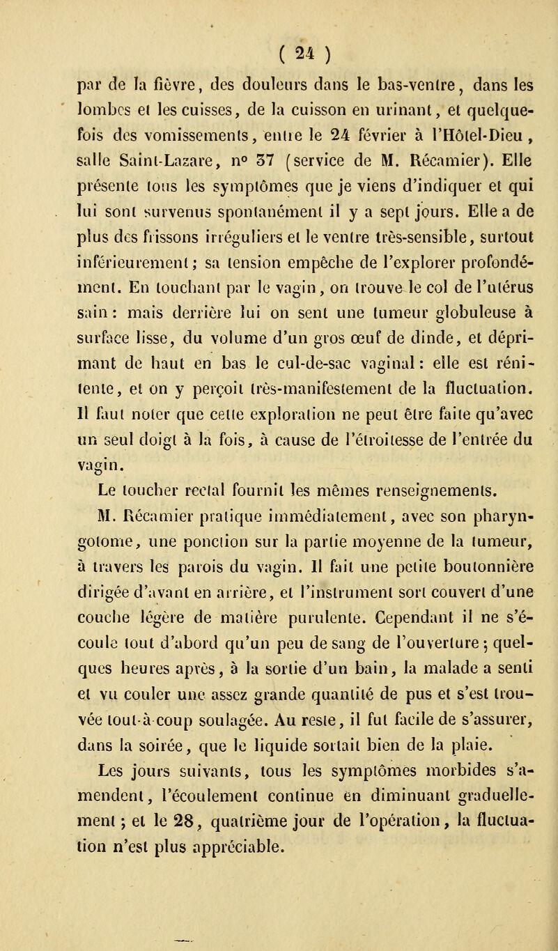 par de îa fièvre, des douleurs dans le bas-ventre, dans les lombes el les cuisses, de la cuisson en urinant, et quelque- fois des vomissements, entre le 24 février à l'Hôlel-Dieu , salle Saint-Lazare, n° 37 (service de M. Récamier). Elle présente tous les symptômes que je viens d'indiquer et qui lui sont survenus spontanément il y a sept jours. Elle a de plus des frissons irréguliers et le ventre très-sensible, surtout intérieurement; sa tension empêche de l'explorer profondé- ment. En louchant par le vagin, on trouve le col de l'utérus sain : mais derrière lui on sent une tumeur globuleuse à surface lisse, du volume d'un gros œuf de dinde, et dépri- mant de haut en bas le cul-de-sac vaginal: elle est réni- tente, et on y perçoit très-manifestement de la fluctuation. Il faut noter que celle exploration ne peut être faite qu'avec un seul doigt à la fois, à cause de l'élroilesse de l'entrée du vagin. Le loucher reclal fournil les mêmes renseignements. M. Récamier pratique immédiatement, avec son pharyn- golome, une ponction sur la partie moyenne de la tumeur, à travers les parois du vagin. Il fait une petite boutonnière dirigée d'avant en arrière, el l'instrument sort couvert d'une couche légère de matière purulente. Cependant il ne s'é- coule tout d'abord qu'un peu de sang de l'ouverture 5 quel- ques heures après, à la sortie d'un bain, la malade a senli et vu couler une assez grande quantité de pus et s'est trou- vée loulà coup soulagée. Au reste, il fut facile de s'assurer, dans la soirée, que le liquide sortait bien de la plaie. Les jours suivants, tous les symptômes morbides s'a- mendenl, l'écoulement continue en diminuant graduelle- ment ; el le 28, quatrième jour de l'opération, la fluctua- tion n'est plus appréciable.