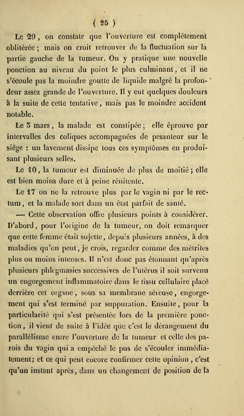 Le 29, on constate que Couverture esl complètement oblitérée ; mais on croit retrouver de la fluctuation sur la partie gauche de la tumeur. On y pratique une nouvelle ponction au niveau du point le plus culminant, et il ne s'écoule pas la moindre goutte de liquide malgré la profon-  deur assez grande de l'ouverture. Il y eut quelques douleurs à la suite de celte tentative, mais pas le moindre accident notable. Le 5 mars, la malade esl constipée ; elle éprouve par intervalles des coliques accompagnées de pesanteur sur le siège : un lavement dissipe tous ces symptômes en produi- sant plusieurs selles. Le 10, la tumeur est diminuée de plus de moitié; elle esl bien moins dure et à peine rénilenle. Le 17 on ne la retrouve plus par le vagin ni par le rec- tum, et la malade sort dans un étal parfait de sanlé. — Celle observation offre plusieurs points à considérer. D'abord, pour l'origine de la tumeur, on doit remarquer que celle femme élait sujette, depuis plusieurs années, à des maladies qu'on peut, je crois, regarder comme des mélrïtes plus ou moins intenses. 11 n'est donc pas étonnant qu'après plusieurs phlegmasies successives de l'utérus il soil survenu un engorgement inflammatoire dans le tissu cellulaire placé derrière cet organe, sous sa membrane séieuse, engorge- ment qui s'est terminé par suppuration. Ensuite, pour la particularité qui s'est présentée lors de la première ponc- tion, il vient de suite à l'idée que c'est le dérangement du parallélisme entre l'ouverture de la tumeur et celle des pa- rois du vagin qui a empêché le pus de s'écouler immédia- tement; et ce qui peut encore confirmer cette opinion, c'est qu'un instant après, dans un changement de position de la