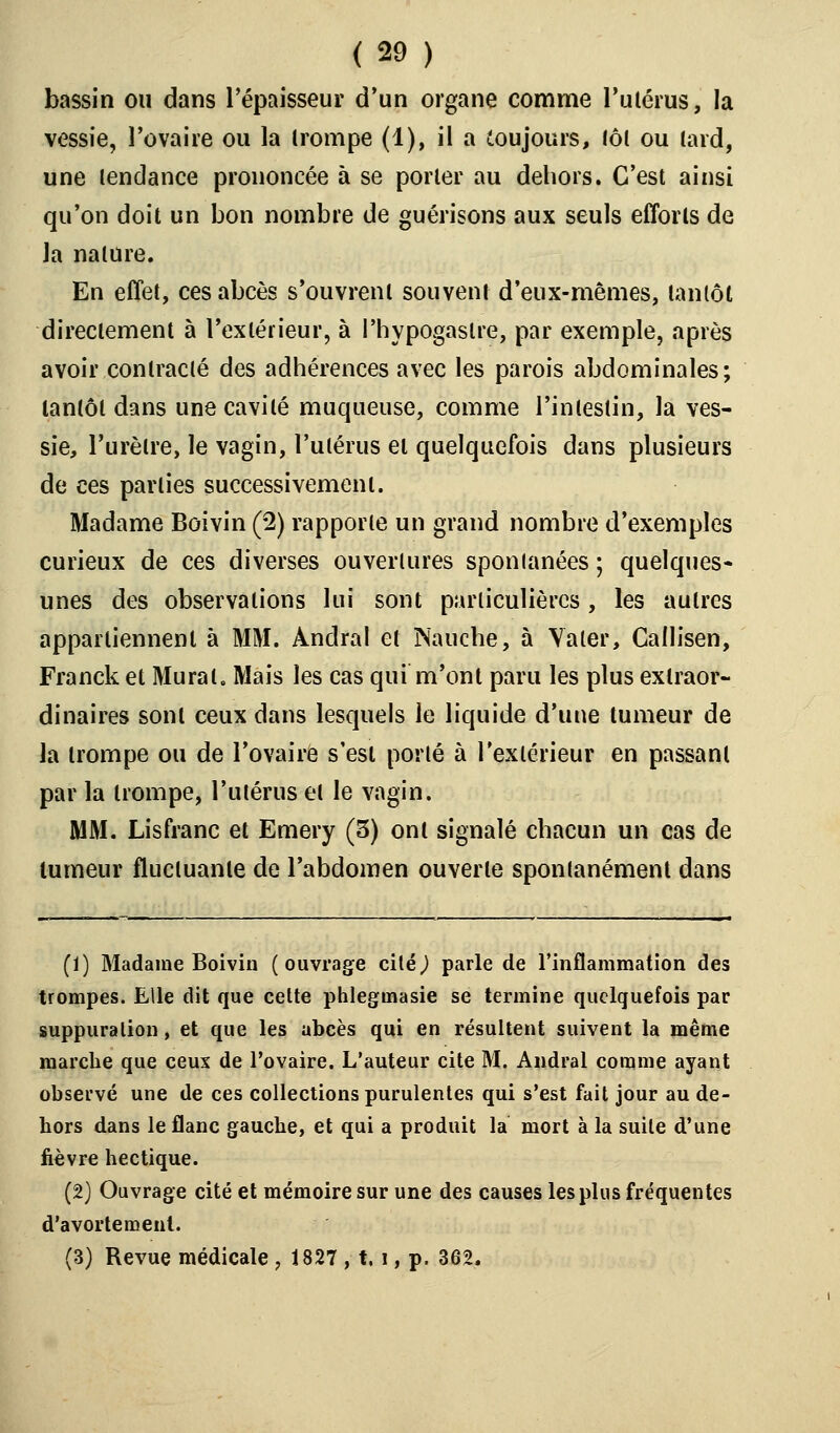 bassin ou dans l'épaisseur d'un organe comme l'utérus, la vessie, l'ovaire ou la (rompe (1), il a toujours, loi ou tard, une tendance prononcée à se porter au dehors. C'est ainsi qu'on doit un bon nombre de guérisons aux seuls efforts de la nature. En effet, ces abcès s'ouvrent souvent d'eux-mêmes, tantôt directement à l'extérieur, à l'hypogastre, par exemple, après avoir contracté des adhérences avec les parois abdominales; tantôt dans une cavité muqueuse, comme l'intestin, la ves- sie, l'urètre, le vagin, l'utérus et quelquefois dans plusieurs de ces parties successivement. Madame Boivin (2) rapporte un grand nombre d'exemples curieux de ces diverses ouvertures spontanées ; quelques- unes des observations lui sont particulières, les autres appartiennent à MM. Andral et Nauche, à Valer, Cafh'sen, Franck et Mural. Mais les cas qui m'ont paru les plus extraor- dinaires sont ceux dans lesquels le liquide d'une tumeur de la trompe ou de l'ovaire s'est porté à l'extérieur en passant par la trompe, l'utérus et le vagin. MM. Lisfranc et Emery (3) ont signalé chacun un cas de tumeur fluctuante de l'abdomen ouverte spontanément dans (1) Madame Boivin (ouvrage cité,) parle de l'inflammation des trompes. Elle dit que cette phlegmasie se termine quelquefois par suppuration, et que les abcès qui en résultent suivent la même marche que ceux de l'ovaire. L'auteur cite M. Andral comme ayant observé une de ces collections purulentes qui s'est fait jour au de- hors dans le flanc gauche, et qui a produit la mort à la suite d'une fièvre hectique. (2) Ouvrage cité et mémoire sur une des causes les plus fréquentes d'avorté meut. (3) Revue médicale , 1827 , t, i, p. 362.