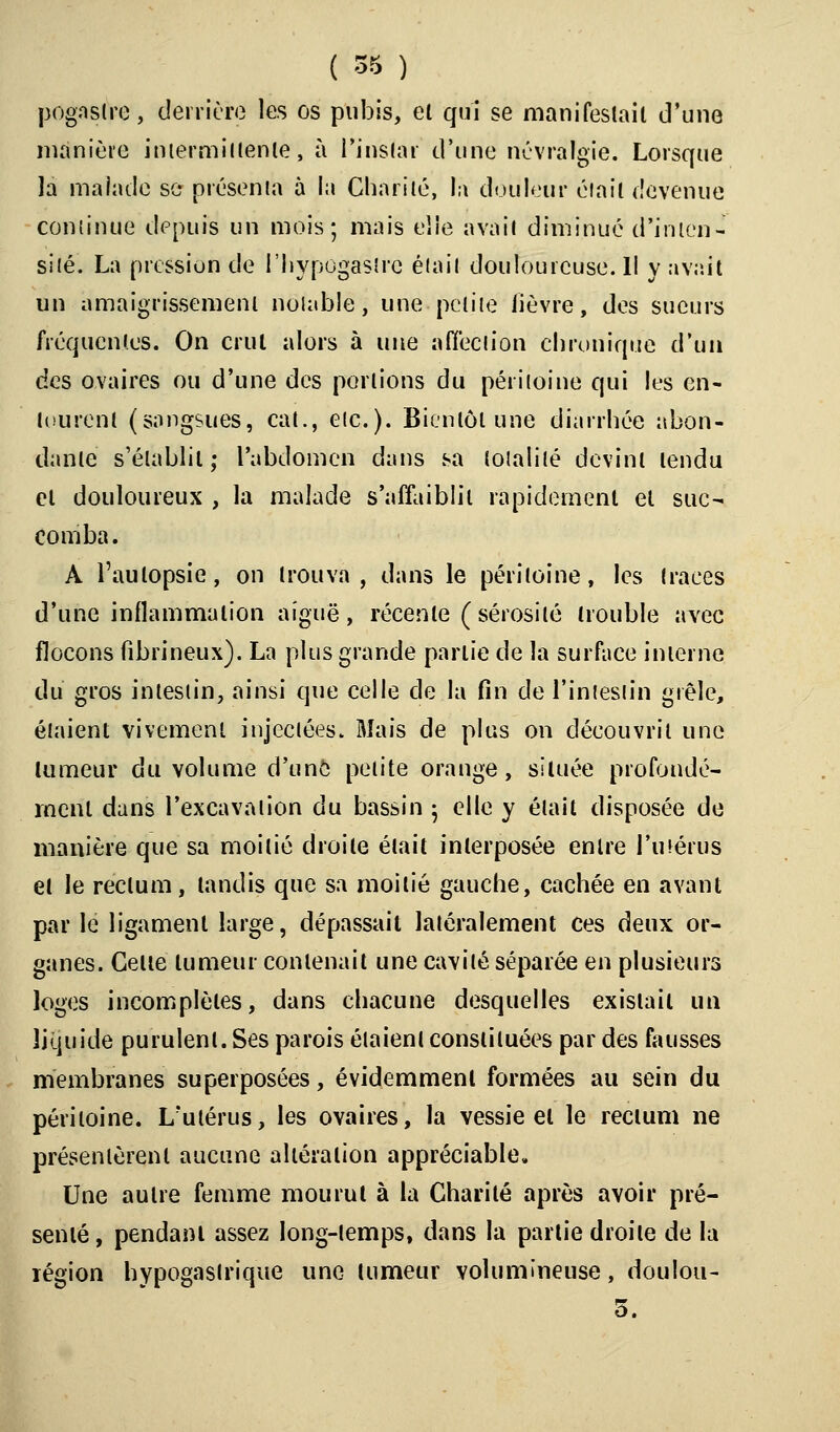 ( 55 ) pogaslre, derrière les os pubis, et qui se manifestait d'une manière intermittente, à l'instar d'une névralgie. Lorsque la malade se présenta à la Charité, la douleur était devenue continue depuis un mois; mais elle avait diminué d'inten- sité. La pression de l'hypogastre était doulourcuse.il y rivait un amaigrissement notable, une -petite lièvre, des sueurs fréquentes. On crut alors à une affection chronique d'un des ovaires ou d'une des portions du péritoine qui les en- tourent (sangsues, cat., etc.). Bientôt une diarrhée abon- dante s'établit; l'abdomen dans sa totalité devint tendu cl douloureux , la malade s'affaiblit rapidement et suc- comba. A l'autopsie, on trouva, dans le péritoine, les traces d'une inflammation aiguë, récente (sérosité trouble avec flocons fîbrineux). La plus grande partie de la surface interne du gros intestin, ainsi que celle de la fin de l'intestin grêle, étaient vivement injectées. Mais de plus on découvrit une tumeur du volume d'une petite orange, située profondé- ment dans l'excavation du bassin ; elle y était disposée de manière que sa moitié droite était interposée entre l'utérus et le rectum, tandis que sa moitié gauche, cachée en avant par le ligament large, dépassait latéralement ces deux or- ganes. Celte tumeur contenait une cavité séparée en plusieurs loges incomplètes, dans chacune desquelles exislail un liquide purulent. Ses parois étaient constituées par des fausses membranes superposées, évidemment formées au sein du péritoine. L'utérus, les ovaires, la vessie el le rectum ne présentèrent aucune altération appréciable. Une autre femme mourut à la Charité après avoir pré- senté, pendanl assez long-temps, dans la partie droite de la région hypogaslrique une tumeur volumineuse, doulou- 5.