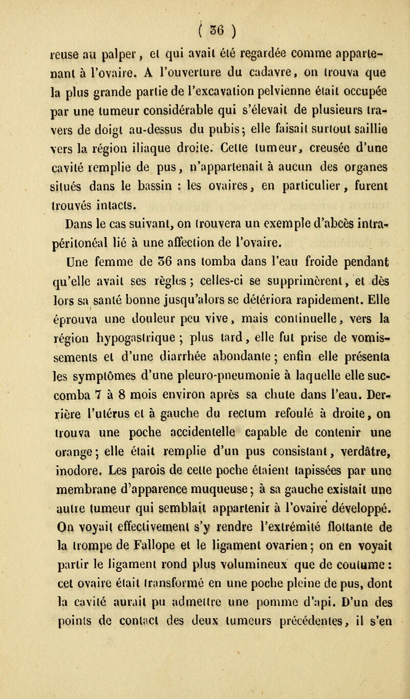 reuse au palper, el qui avait élé regardée comme apparte- nant à l'ovaire. A l'ouverture du cadavre, on trouva que la plus grande partie de l'excavation pelvienne était occupée par une tumeur considérable qui s'élevait de plusieurs tra- vers de doigt au-dessus du pubis; elle faisait surtout saillie vers la région iliaque droite. Celte tumeur, creusée d'une cavité remplie de pus, n'appartenait à aucun des organes situés dans le bassin : les ovaires, en particulier, furent trouvés intacts. Dans le cas suivant, on trouvera un exemple d'abcès inlra* périlonéal lié à une affection de l'ovaire. Une femme de 36 ans tomba dans l'eau froide pendant qu'elle avait ses règles; celles-ci se supprimèrent, et dès lors sa santé bonne jusqu'alors se détériora rapidement. Elle éprouva une douleur peu vive, mais continuelle, vers la région hypogaslrique ; plus lard, elle fut prise de vomis- sements et d'une diarrhée abondante ; enfin elle présenta les symptômes d'une pleuro-pneumonie à laquelle elle suc- comba 7 à 8 mois environ après sa chute dans l'eau. Der- rière l'utérus el à gauche du rectum refoulé à droite, on trouva une poche accidentelle capable de contenir une orange ; elle était remplie d'un pus consistant, verdâtre, inodore. Les parois de celle poche étaient tapissées par une membrane d'apparence muqueuse ; à sa gauche existait une autre tumeur qui semblait appartenir à l'ovaire développé. On voyait effectivement s'y rendre l'extrémité flottante de la trompe de Faîlope et le ligament ovarien ; on en voyait partir le ligament rond plus volumineux que de coutume : cet ovaire était transformé en une poche pleine de pus, dont la cavité aurait pu admettre une pomme d'api. D'un des points de contact des deux tumeurs précédentes, il s'en