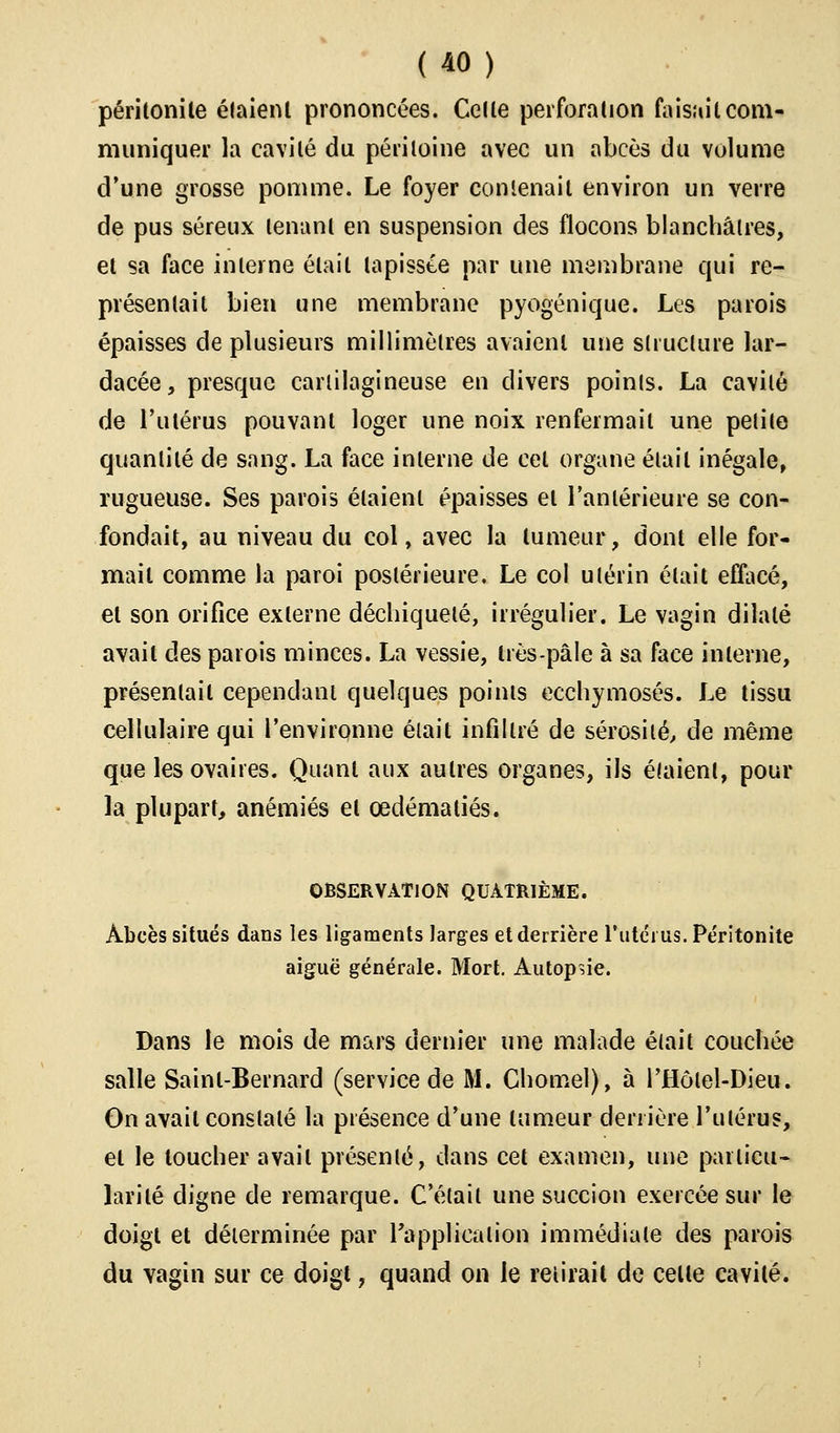 péritonite étaient prononcées. Celte perforation faisait com- muniquer la cavité du péritoine avec un abcès du volume d'une grosse pomme. Le foyer contenait environ un verre de pus séreux tenant en suspension des flocons blanchâtres, et sa face interne était tapissée par une membrane qui re- présentait bien une membrane pyogénique. Les parois épaisses de plusieurs millimètres avaient une structure lar- dacée, presque cartilagineuse en divers points. La cavité de l'utérus pouvant loger une noix renfermait une petite quantité de sang. La face interne de cet organe était inégale, rugueuse. Ses parois étaient épaisses et l'antérieure se con- fondait, au niveau du col, avec la tumeur, dont elle for- mail comme la paroi postérieure. Le col utérin était effacé, et son orifice externe déchiqueté, irrégulier. Le vagin dilaté avait des parois minces. La vessie, très-pâle à sa face interne, présentait cependant quelques points ecchymoses. Le tissu cellulaire qui l'environne était infiltré de sérosité, de même que les ovaires. Quant aux autres organes, ils étaient, pour la plupart, anémiés et cedématiés. OBSERVATION QUATRIÈME. Abcès situés dans les ligaments larges et derrière l'utérus. Péritonite aiguë générale. Mort. Autopsie. Dans le mois de mars dernier une malade était couchée salle Saint-Bernard (service de M. Chomel), à l'Hôlel-Dieu. On avait constaté la présence d'une tumeur derrière l'utérus, et le loucher avait présenté, dans cet examen, une particu- larité digne de remarque. C'était une succion exercée sur le doigt et déterminée par l'application immédiate des parois du vagin sur ce doigt, quand on le retirait de celte cavité.