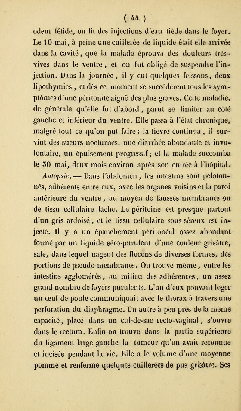 odeur fétide, on fil des injections d'eau tiède dans le foyer. Le 10 mai, à peine une cuillerée de liquide élail elle arrivée dans la cavité, que la malade éprouva des douleurs très- vives dans le ventre , et on fui obligé de suspendre l'in- jection. Dans la journée, il y eut quelques frissons, deux lipothymies , et dès ce moment se succédèrent tous les sym- ptômes d'une péritonite aiguë des plus graves. Celle maladie, de générale qu'elle fut d'abord, partit se limiter au côlé gauche et inférieur du ventre. Elle passa à l'élal chronique, malgré tout ce qu'on pul faire : la fièvre continua , il sur- vint des sueurs nocturnes, une diarrhée abondante et invo- lontaire, un épuisement progressif; et la malade succomba le ôO mai, deux mois environ après son entrée à l'hôpital. Autopsie. — Dans l'abdomen, les intestins sont peloton- nés, adhérents entre eux, avec les organes voisins et la paroi antérieure du ventre, au moyen de fausses membranes ou de tissu cellulaire lâche. Le péritoine est presque partout d'un gris ardoisé, et le tissu cellulaire sous séreux est in- jecté. Il y a un épanchement périlonéal assez abondant formé par un liquide séro-purulent d'une couleur grisâtre, sale, dans lequel nagent des flocons de diverses formes, des portions de pseudo-membranes. On trouve même, entre les intestins agglomérés, au milieu des adhérences, un assez grand nombre de foyers purulents. L'un d'eux pouvant loger un œuf de poule communiquait avec le thorax à travers une perforation du diaphragme. Un aulre à peu près de la même capacilé, placé dans un cul-de-sac recto-vaginal, s'ouvre dans le rectum. Enfin on trouve dans la partie supérieure du ligament large gauche la tumeur qu'on avait reconnue et incisée pendant la vie. Elle a le volume d'une moyenne pomme et renferme quelques cuillerées de pus grisâtre. Ses