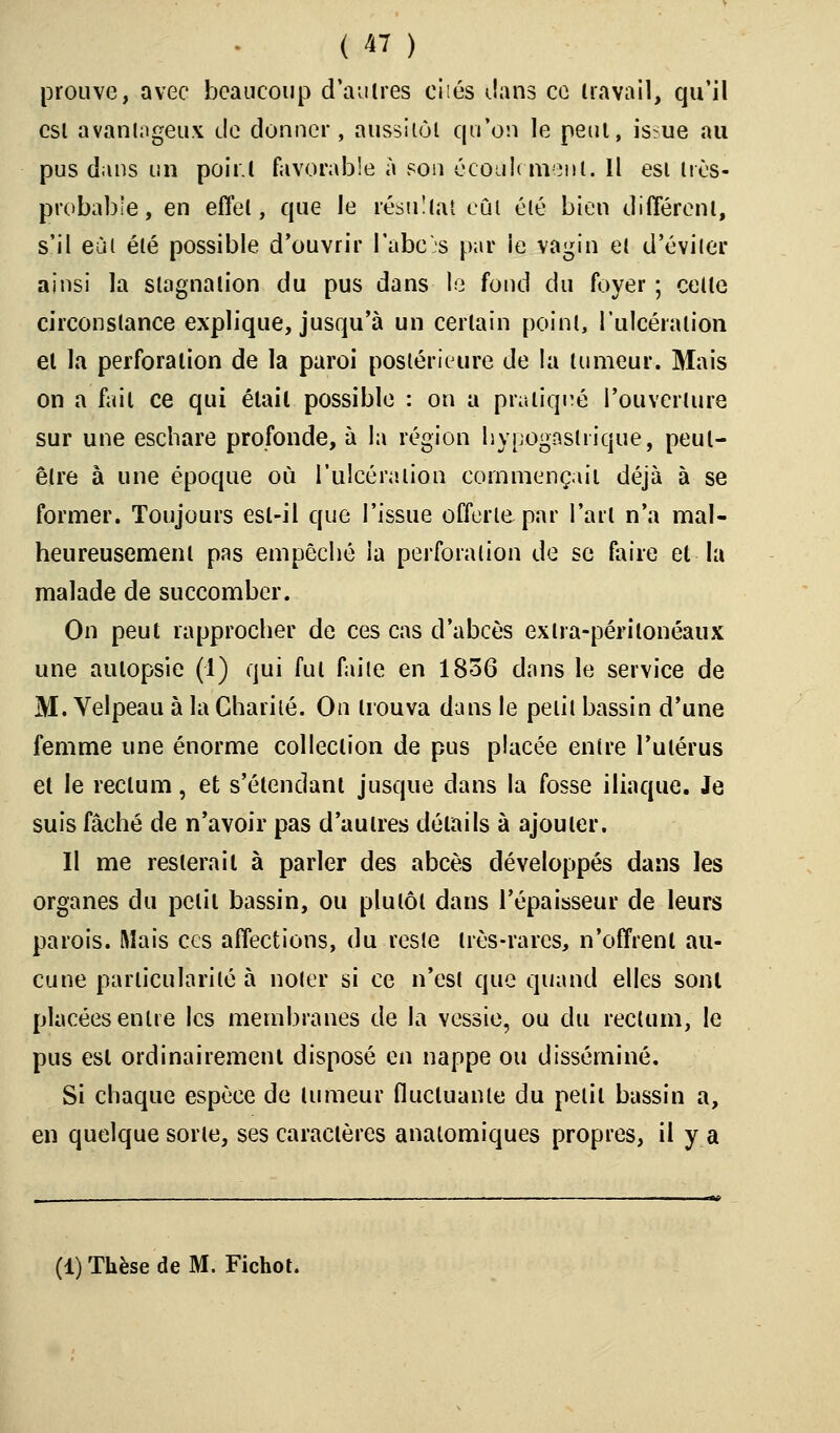 prouve, avec beaucoup d autres cités dans ce travail, qu'il csi avantageux de donner, aussitôt qu'on le peut, is:ue au pus dans un poir.l favorable à son écoulement. Il est très- probable, en effet, que le résultat eût été bien différent, s'il eût été possible d'ouvrir l'abc's par le vagin et d'éviter ainsi la stagnation du pus dans le fond du foyer ; celle circonstance explique, jusqu'à un certain point, l'ulcération et la perforation de la paroi postérieure de la tumeur. Mais on a fait ce qui était possible : on a pratiqué l'ouverture sur une eschare profonde, à la région liypogastiique, peut- être à une époque où l'ulcération commençait déjà à se former. Toujours est-il que l'issue offerte par l'art n'a mal- heureusement pas empêché la perforation de se faire et la malade de succomber. On peut rapprocher de ces cas d'abcès exlra-périlonéaux une autopsie (1) qui fut faite en 1856 dans le service de M. Velpeau à la Charité. On irouva dans le petit bassin d'une femme une énorme collection de pus placée entre l'utérus et le rectum, et s'élendant jusque dans la fosse iliaque. Je suis fâché de n'avoir pas d'autres détails à ajouter. Il me resterait à parler des abcès développés dans les organes du petit bassin, ou plutôt dans l'épaisseur de leurs parois. Mais ces affections, du reste très-rares, n'offrent au- cune particularité à noter si ce n'est que quand elles sont placées entre les membranes de la vessie, ou du reclum, le pus est ordinairement disposé en nappe ou disséminé. Si chaque espèce de tumeur fluctuante du petit bassin a, en quelque sorte, ses caractères anatomiques propres, il y a (1) Thèse de M. Fichot.