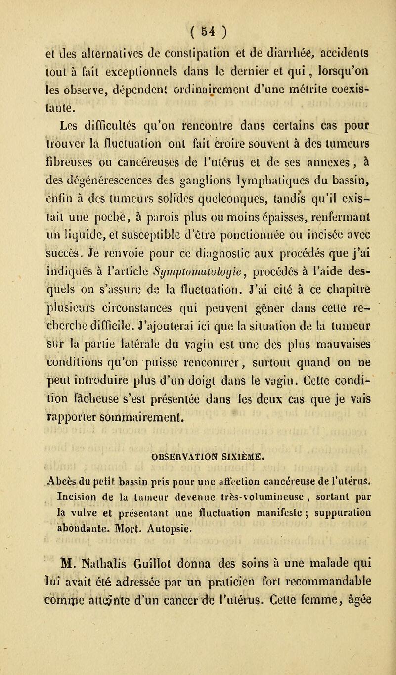 el des alternatives de constipation et de diarrhée, accidents loul à fait exceptionnels dans le dernier et qui, lorsqu'on les observe, dépendent ordinairement d'une mélrile coexis- tante. Les difficultés qu'on rencontre dans certains cas pour trouver la fluctuation ont fait croire souvent à des tumeurs fibreuses ou cancéreuses de l'utérus et de ses annexes, à des dégénérescences des ganglions lymphatiques du bassin, enfin à des tumeurs solides quelconques, tandis qu'il exis- tait une poché, à parois plus ou moins épaisses, renfermant un liquide, el susceptible d'être ponctionnée ou incisée avec succès. Je renvoie pour ce diagnostic aux procédés que j'ai indiqués à l'article Symptomatologie, procédés à l'aide des- quels on s'assure de la fluctuation. J'ai cité à ce chapitre plusieurs circonstances qui peuvent gêner dans cette re- cherche difficile. J'ajouterai ici que la situation de la tumeur sur la partie latérale du vagin est une des plus mauvaises conditions qu'on puisse rencontrer, surtout quand on ne peut introduire plus d'un doigt dans le vagin. Cette condi- tion fâcheuse s'est présentée dans les deux cas que je vais rapporter sommairement. OBSERVATION SIXIÈME. Abcès du petit bassin pris pour une affection cancéreuse de l'utérus. Incision de la tumeur devenue très-volumineuse , sortant par la vulve et présentant une fluctuation manifeste ; suppuration abondante. Mort. Autopsie. M. Nalhalis Guillot donna des soins à une malade qui lui avait été adressée par un praticien fort recommandable comme atteinte d'un cancer (k l'utérus. Celle femme, âgée