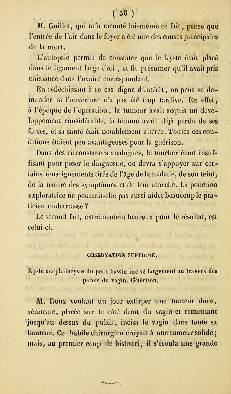 M. Guillot, qui m'a raconté lui-même ce fail, pense que rentrée de l'air dans le foyer a élé une des causes principales de la mort. L'autopsie permit de constater que le kyste était placé dans le ligament large droit, et fil présumer qu'il avait pris naissance dans l'ovaire correspondant. En réfléchissant à ce cas digne d'intérêt, on peut se de- mander si l'ouverture n'a pas élé trop tardive. En effet, à l'époque de l'opération, la tumeur avait acquis un déve- loppement considérable, la femme avait déjà perdu de ses forces, et sa sanlé était notablement altérée, Toutes ces con- ditions étaient peu avantageuses pour la guérison. Dans des circonstances analogues, le loucher étant insuf- fisant pour poser le diagnostic, on devra s'appuyer sur cer- tains renseignements tirés de l'âge de la malade, de son teint, de la nature des symptômes et de leur marche. La ponction exploratrice ne pourrait-elle pas aussi aider beaucoup le pra- ticien embarrassé ? Le second fait, extrêmement heureux pour le résultat, est celui-ci. OBSERVATION SEPTIEME. Kyste acépîialocysle du petit bassin incisé largement au travers des parois du vagin. Guérison. M. Roux voulant un jour extirper une tumeur dure, rénitenle, placée sur le côté droit du vagin et remontant jusqu'au dessus du pubis, incisa le vagin dans toute sa hauteur. Ce habile chirurgien croyait à une tumeur solide; mais, au premier coup de bistouri, il s'écoula une grande