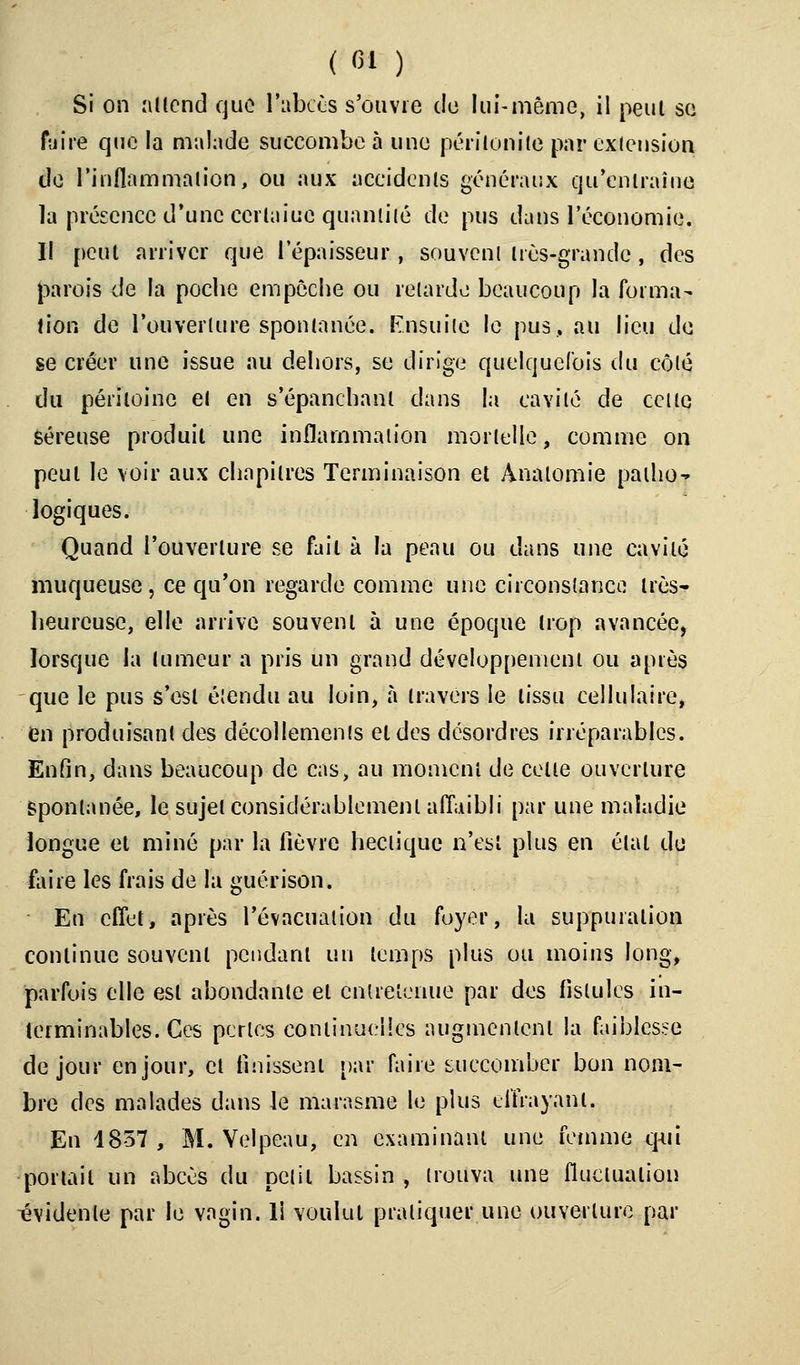 ( fil ) Si on attend que l'abcès s'ouvre de lui-même, il peut sa foire que la malade succombe à une péritonite par exlension de l'inflammation, ou aux accidents généraux qu'entraîne la présence d'une certaine quantité de pus dans l'économie. Il peut arriver que l'épaisseur , souvent très-grande , des parois de la poche empêche ou retarde beaucoup la forma- tion de l'ouverture spontanée. Ensuite le pus, au lieu de se créer une issue au dehors, se dirige quelquefois du côté du péritoine et en s'épanchanl dans la cavité de cette séreuse produit une inflammation mortelle, comme on peut le voir aux chapitres Terminaison et Analomie paiho- logiques. Quand l'ouverture se fait à la peau ou dans une cavité muqueuse , ce qu'on regarde comme une circonstance très- heureuse, elle arrive souvent à une époque trop avancée, lorsque la tumeur a pris un grand développement ou après que le pus s'est étendu au loin, à travers le tissu cellulaire, en produisant des décollements et des désordres irréparables. Enfin, dans beaucoup de cas, au moment de celle ouverture Spontanée, le sujet considérablement affaibli par une maladie longue et miné par la fièvre hectique n'est plus en étal de faire les frais de la guérison. En effet, après l'évacuation du foyer, la suppuration continue souvent pendant un temps plus ou moins long, parfois elle est abondante et entretenue par aes fistules in- terminables. Ces perles continuelles augmentent la faiblesse de jour en jour, et finissent par faire succomber bon nom- bre des malades dans le marasme le plus effrayant. En 1857, M. Yelpeau, en examinant une femme q-ui portail un abcès du petit bassin , trouva une fluctuation évidente par le vagin. 11 voulut pratiquer une ouverture par