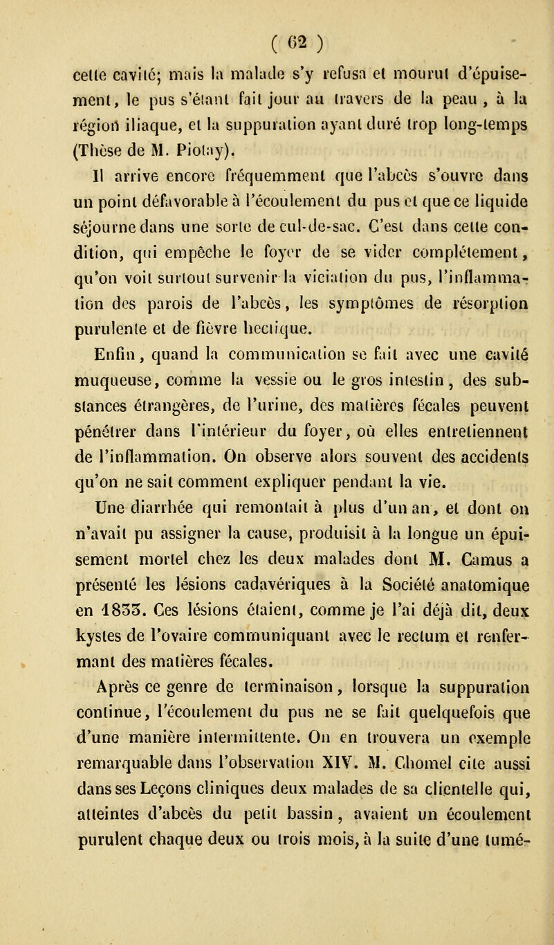 celte cavité; mais la malade s'y refusa et mourut d'épuise- ment, le pus s'éianl fait jour au travers de la peau , à la régiort iliaque, et la suppuration ayant duré trop long-temps (Thèse de M. Piolay). Il arrive encore fréquemment que l'abcès s'ouvre dans un point défavorable à l'écoulement du pus et que ce liquide séjourne dans une sorte de cul-de-sac. C'est dans cette con- dition, qui empêche le foyer de se vider complètement, qu'on voit surtout survenir la vicialion du pus, l'inflamma- tion des parois de l'abcès, les symptômes de résorption purulente et de fièvre hectique. Enfin, quand la communication se fait avec une cavité muqueuse, comme la vessie ou le gros intestin, des sub- stances étrangères, de l'urine, des matières fécales peuvent pénétrer dans l'intérieur du foyer, où elles entretiennent de l'inflammation. On observe alors souvent des accidents qu'on ne sait comment expliquer pendant la vie. Une diarrhée qui remontait à plus d'un an, et dont on n'avait pu assigner la cause, produisit à la longue un épui- sement mortel chez les deux malades dont M. Camus a présenté les lésions cadavériques à la Société anatomique en 1833. Ces lésions étaient, comme je l'ai déjà dit, deux kystes de l'ovaire communiquant avec le rectum et renfer- mant des matières fécales. Après ce genre de terminaison, lorsque la suppuration continue, l'écoulement du pus ne se fait quelquefois que d'une manière intermittente. On en trouvera un exemple remarquable dans l'observation XIV. M. Chomel cite aussi dans ses Leçons cliniques deux malades de sa clienielle qui, atteintes d'abcès du petit bassin, avaient un écoulement purulent chaque deux ou trois mois, à la suite d'une lumé-