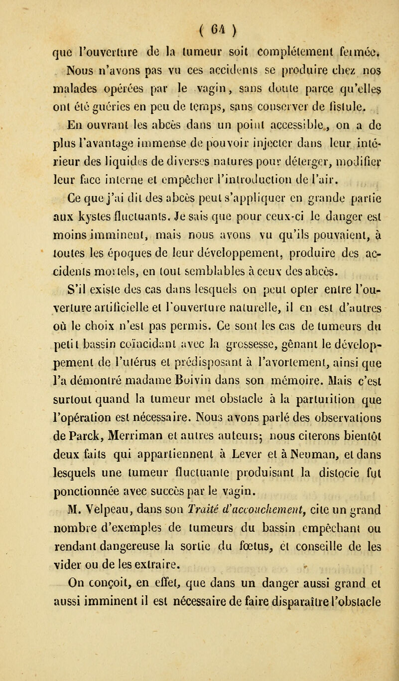 que l'ouverture de la tumeur soit complètement feiméc. Nous n'avons pas vu ces accidents se produire chez nos malades opérées par le vagin, sans doute parce qu'elles ont été guéries en peu de temps, sans conserver de fistule. En ouvrant les abcès dans un point accessible, on a de plus l'avantage immense de pouvoir injecter dans leur inté- rieur des liquides de diverses natures pour déleiger, modifier leur face interne el empêcher l'introduction de l'air. Ce que j'ai dit des abcès peut s'appliquer en grande partie aux kystes fluctuants. Je sais que pour ceux-ci le danger est moins imminent, mais nous avons vu qu'ils pouvaient, à toutes les époques de leur développement, produire des ac- cidents mortels, en tout semblables à ceux des abcès. S'il existe des cas dans lesquels on peut opter entre l'ou- verture artificielle el l'ouverture naturelle, il en est d'autres où le choix n'est pas permis. Ce sont les cas de tumeurs du petit bassin coïncidant avec la grossesse, gênant le dévelop- pement de l'utérus el prédisposant à l'avorlemenl, ainsi que l'a démontré madame Boivin dans son mémoire. Mais c'est surtout quand la tumeur met obstacle à la parluiition que l'opéralion est nécessaire. Nous avons parlé des observations de Parck, Merriman et autres auteurs; nous citerons bientôt deux faits qui appartiennent à Lever elàNeuman, eldans lesquels une tumeur fluctuante produisant la dislocie fut ponctionnée avec succès par le vagin. M. Velpeau, dans son Traité d'accouchement, cite un grand nombre d'exemples de lumeurs du bassin empêchant ou rendant dangereuse la sortie du fœlus, et conseille de les vider ou de les extraire. On conçoit, en effet, que dans un danger aussi grand et aussi imminent il est nécessaire de faire disparaître l'obstacle