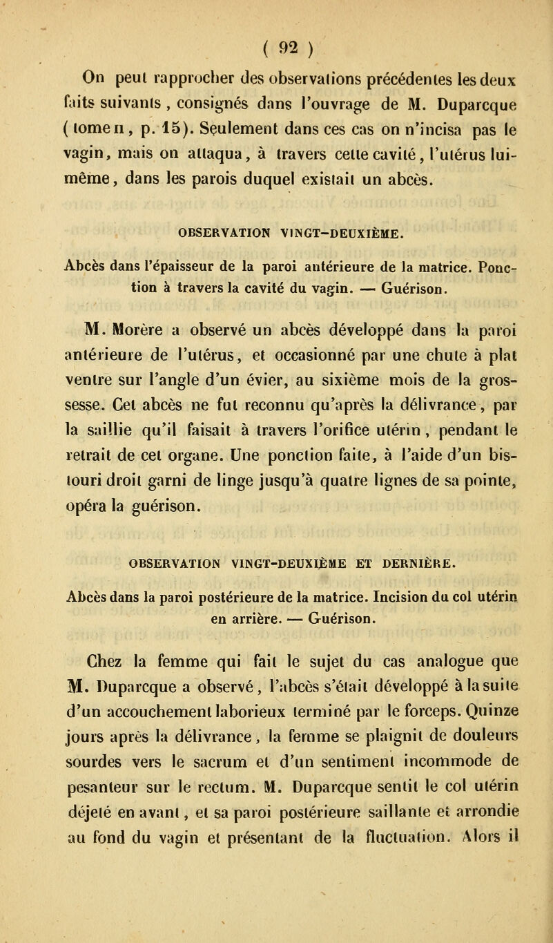 On peut rapprocher des observations précédentes les deux faits suivants , consignés dans l'ouvrage de M. Duparcque ( tome ii, p. 15). Seulement dans ces cas on n'incisa pas le vagin, mais on attaqua, à travers celte cavité, l'utérus lui- même, dans les parois duquel existait un abcès. OBSERVATION VINGT-DEUXIÈME. Abcès dans l'épaisseur de la paroi antérieure de la matrice. Ponc- tion à travers la cavité du vagin. — Guérison. M. Morère a observé un abcès développé dans la paroi antérieure de l'utérus, et occasionné par une chute à plat ventre sur l'angle d'un évier, au sixième mois de la gros- sesse. Gel abcès ne fui reconnu qu'après la délivrance, par la saillie qu'il faisait à travers l'orifice utérin , pendant le retrait de cet organe. Une ponction faite, à l'aide d'un bis- touri droit garni de linge jusqu'à quatre lignes de sa pointe, opéra la guérison. OBSERVATION VINGT-DEUXIÈME ET DERNIÈRE. Abcès dans la paroi postérieure de la matrice. Incision du col utérin en arrière. — Guérison. Chez la femme qui fail le sujet du cas analogue que M. Duparcque a observé, l'abcès s'élail développé à la suite d'un accouchement laborieux terminé par le forceps. Quinze jours après la délivrance, la femme se plaignit de douleurs sourdes vers le sacrum et d'un sentiment incommode de pesanteur sur le reclum. M. Duparcque senlil le col utérin déjelé en avant, el sa paroi postérieure saillante eî arrondie au fond du vagin et présentant de la fluctuation. Alors il