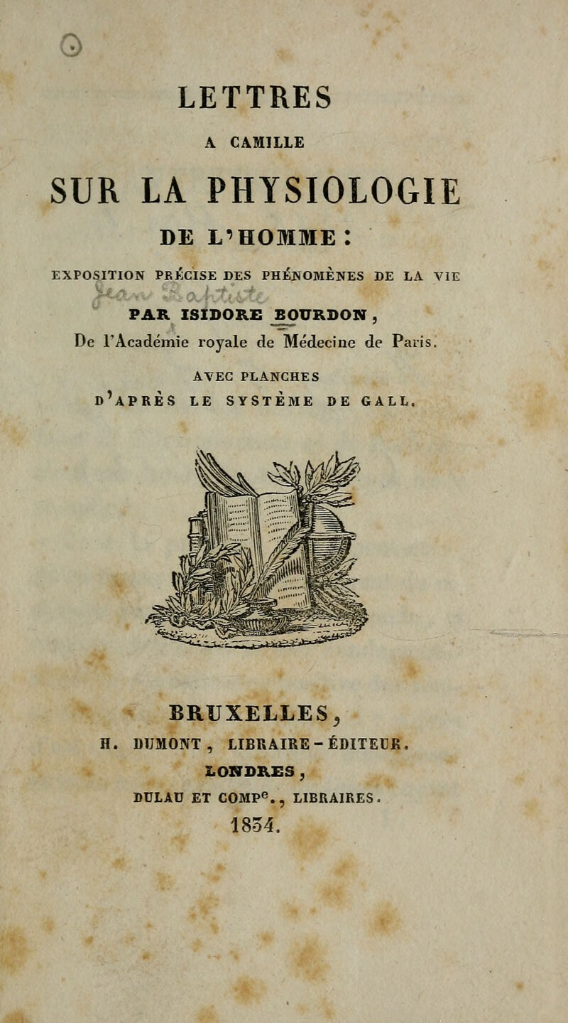 0 LETTRES A CAMILLE SUR LA PHYSIOLOGIE DE L'HOMME : EXPOSITION PRIÎCISE DES PHÉNOMÈNES DE LA VIE VAK ISiDORE BOURDON , De l'Académie royale de Médecine de Paris. avec planches d'après le système de gall. BRUXELLES, H. DUMONT , LIBRAIRE-ÉDITECK, LONDKES, DULAD ET COMpe.^ LIBUAIRES. 1854.