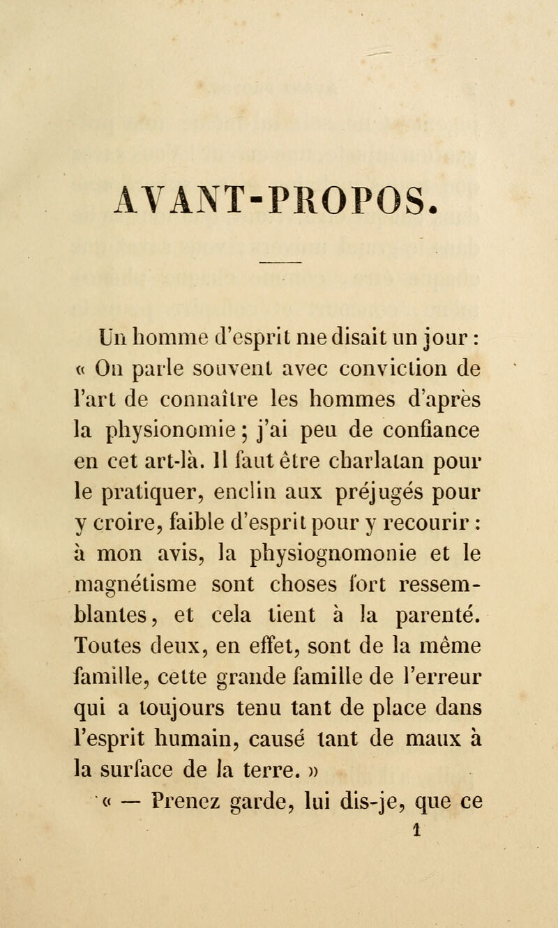 AVANT-PROPOS. Un homme d'esprit me disait un jour : c( Ou parle souvent avec conviction de l'art de connaître les hommes d'après la physionomie ; j'ai peu de confiance en cet art-là. H faut être charlatan pour le pratiquer, enclin aux préjugés pour y croire, faible d'esprit pour y recourir : à mon avis, la physiognomonie et le magnétisme sont choses fort ressem- blantes, et cela tient à la parenté. Toutes deux, en effet, sont de la même famille, cette grande famille de l'erreur qui a toujours tenu tant de place dans l'esprit humain, causé tant de maux à la surface de la terre. » « — Prenez garde, lui dis-je, que ce