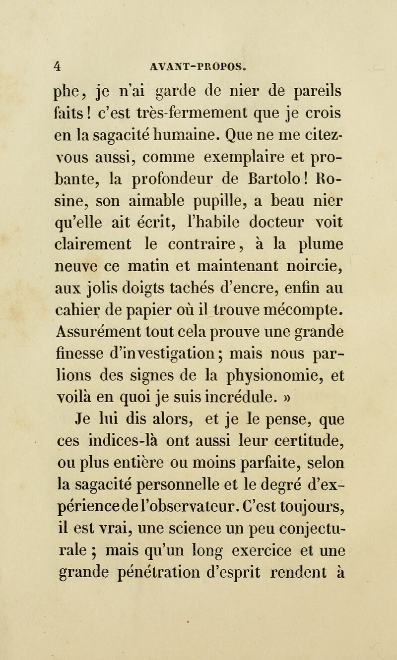 phe, je n'ai garde de nier de pareils faits ! c'est très-fermement que je crois en la sagacité humaine. Que ne me citez- vous aussi, comme exemplaire et pro- bante, la profondeur de Bartolo ! Ro- sine, son aimable pupille, a beau nier qu'elle ait écrit, l'habile docteur voit clairement le contraire, à la plume neuve ce matin et maintenant noircie, aux jolis doigts tachés d'encre, enfin au cahier de papier oii il trouve mécompte. Assurément tout cela prouve une grande finesse d'investigation; mais nous par- lions des signes de la physionomie, et voilà en quoi je suis incrédule. » Je lui dis alors, et je le pense, que ces indices-là ont aussi leur certitude, ou plus entière ou moins parfaite, selon la sagacité personnelle et le degré d'ex- périence de l'observateur. C'est toujours, il est vrai, une science un peu conjectu- rale ; mais qu'un long exercice et une grande pénétration d'esprit rendent à