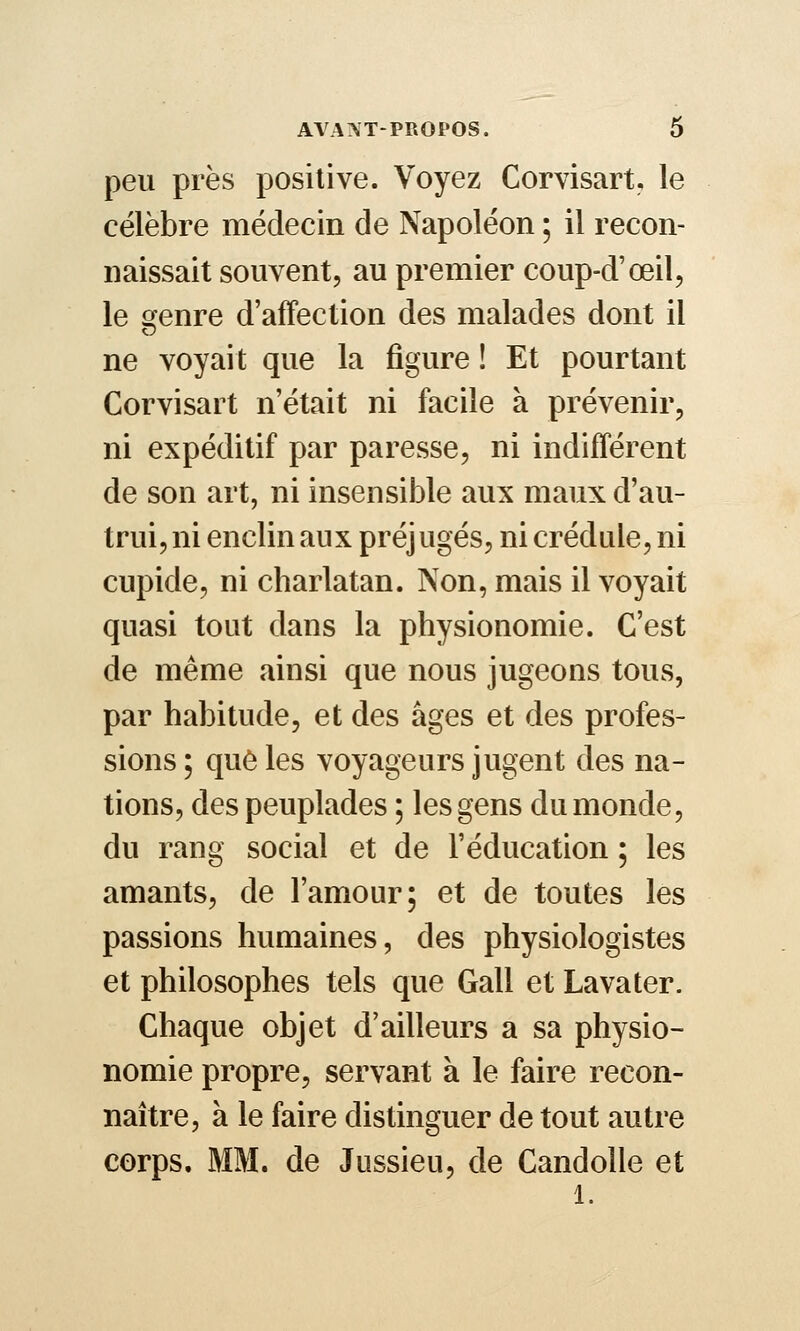 peu près positive. Voyez Corvisart, le célèbre médecin de Napoléon ; il recon- naissait souvent, au premier coup-d'œil, le ofenre d'affection des malades dont il ne voyait que la figure ! Et pourtant Corvisart n'était ni facile à prévenir, ni expédilif par paresse, ni indifférent de son art, ni insensible aux maux d'au- trui, ni enclin aux préjugés, ni crédule, ni cupide, ni charlatan. Non, mais il voyait quasi tout dans la physionomie. C'est de même ainsi que nous jugeons tous, par habitude, et des âges et des profes- sions ; qu6 les voyageurs jugent des na- tions, des peuplades ; les gens du monde, du rang social et de l'éducation ; les amants, de l'amour; et de toutes les passions humaines, des physiologistes et philosophes tels que Gall et Lavater. Chaque objet d'ailleurs a sa physio- nomie propre, servant à le faire recon- naître, à le faire distinguer de tout autre corps. MM. de Jussieu, de Candolle et 1.