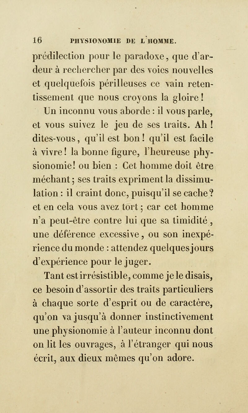 prédilection pour le paradoxe, que d'ar- deur à rechercher par des voies nouvelles et quelquefois périlleuses ce vain reten- tissement que nous croyons la gloire ! Un inconnu vous aborde : il vous parle, et vous suivez le jeu de ses traits. Ah ! dites-vous, qu'il est bon! qu'il est facile à vivre ! la bonne figure, l'heureuse phy- sionomie! ou bien : Cet homme doit être méchant ; ses traits expriment la dissimu- lation : il craint donc, puisqu'il se cache? et en cela vous avez tort ; car cet homme n'a peut-être contre lui que sa timidité, une déférence excessive, ou son inexpé- rience du monde : attendez quelques]ours d'expérience pour le juger. Tant est irrésistible, comme je le disais, ce besoin d'assortir des traits particuliers à chaque sorte d'esprit ou de caractère, qu'on va jusqu'à donner instinctivement une physionomie à Fauteur inconnu dont on lit les ouvrages, à l'étranger qui nous écrit, aux dieux mêmes qu'on adore.