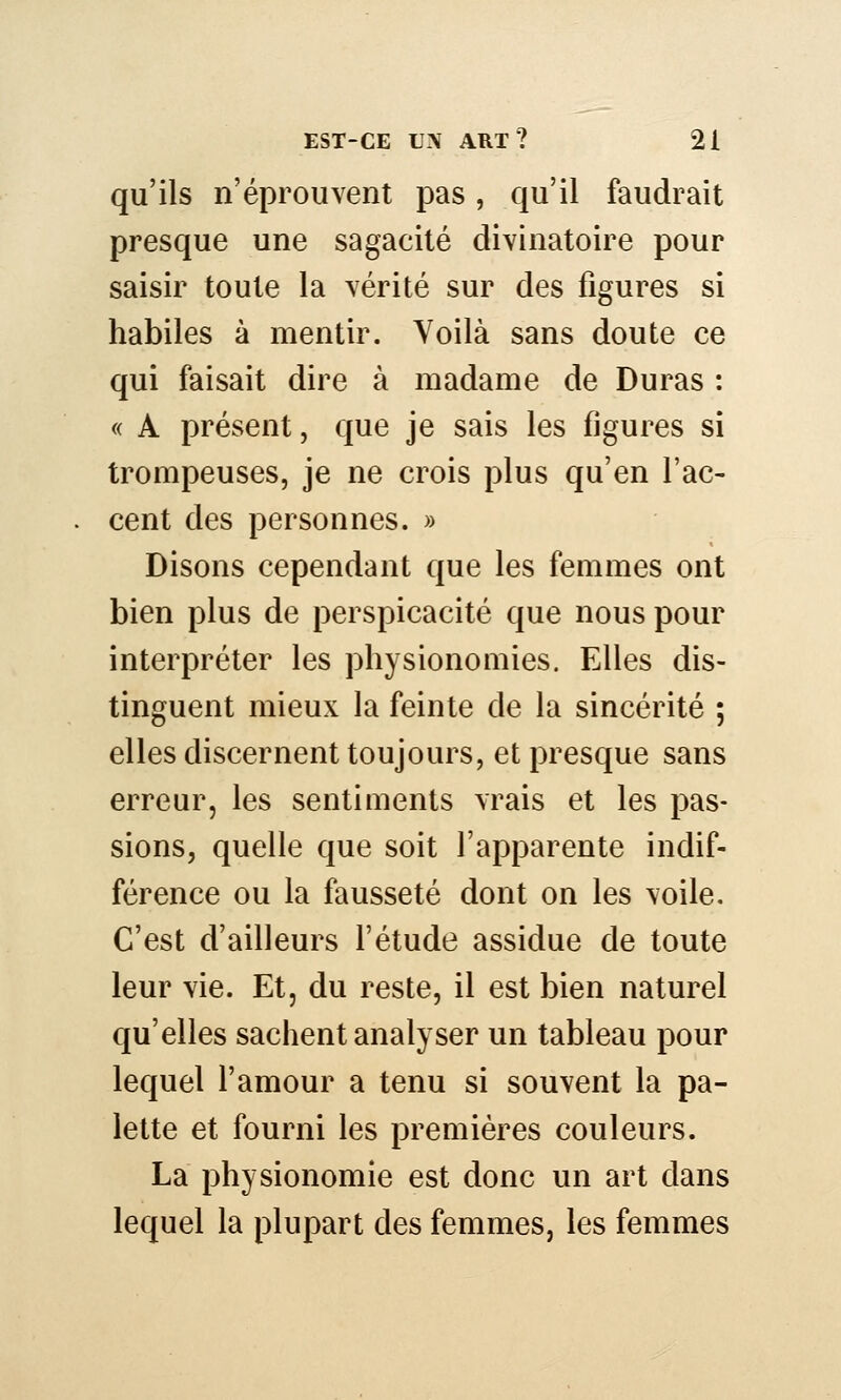 qu'ils n'éprouvent pas, qu'il faudrait presque une sagacité divinatoire pour saisir toute la vérité sur des figures si habiles à mentir. Voilà sans doute ce qui faisait dire à madame de Duras : « A présent, que je sais les figures si trompeuses, je ne crois plus qu'en l'ac- cent des personnes. » Disons cependant que les femmes ont bien plus de perspicacité que nous pour interpréter les physionomies. Elles dis- tinguent mieux la feinte de la sincérité ; elles discernent toujours, et presque sans erreur, les sentiments vrais et les pas- sions, quelle que soit l'apparente indif- férence ou la fausseté dont on les voile. C'est d'ailleurs l'étude assidue de toute leur vie. Et, du reste, il est bien naturel qu'elles sachent analyser un tableau pour lequel l'amour a tenu si souvent la pa- lette et fourni les premières couleurs. La physionomie est donc un art dans lequel la plupart des femmes, les femmes