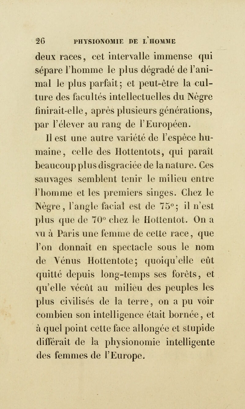 deux races, cet intervalle immense qui sépare l'homme le plus dégradé de l'ani- mal le plus parfait ; et peut-être la cul- ture des facultés intellectuelles du Nègre finirait-elle, après plusieurs générations, par l'élever au rang de l'Européen. Il est une autre variété de l'espèce hu- maine, celle des Hottenlots, qui paraît beaucoup plus disgraciée de la nature. Ces sauvages semblent tenir le milieu entre l'iiomme et les premiers singes. Chez le INègre, l'angle facial est de 75^; il n'est plus que de 70'' chez le Hottentot. On a vu à Paris une femme de celte race, que l'on donnait en spectacle sous le nom de Vénus Hottentote; quoiqu'elle eût quitté depuis long-temps ses forets, et qu'elle vécût au milieu des peuples les plus civilisés de la terre, on a pu voir combien son intelligence était bornée, et à quel point cette face allongée et stupide différait de la physionomie intelligente des femmes de l'Europe.